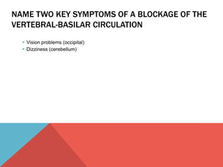 NAME TWO KEY SYMPTOMS OF A BLOCKAGE OF THE 
VERTEBRAL-BASILAR CIRCULATION 
 Vision problems (occipital) 
 Dizziness (cerebellum) 
 