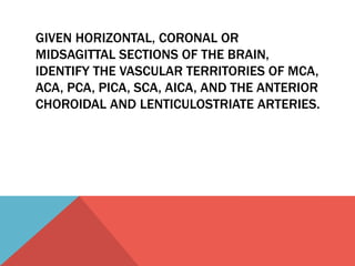 GIVEN HORIZONTAL, CORONAL OR 
MIDSAGITTAL SECTIONS OF THE BRAIN, 
IDENTIFY THE VASCULAR TERRITORIES OF MCA, 
ACA, PCA, PICA, SCA, AICA, AND THE ANTERIOR 
CHOROIDAL AND LENTICULOSTRIATE ARTERIES. 
 