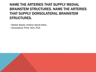 NAME THE ARTERIES THAT SUPPLY MEDIAL 
BRAINSTEM STRUCTURES. NAME THE ARTERIES 
THAT SUPPLY DORSOLATERAL BRAINSTEM 
STRUCTURES. 
 Medial: Basilar, Anterior Spinal Artery 
 Dorsolateral: PICA, SCA, PCA 
 