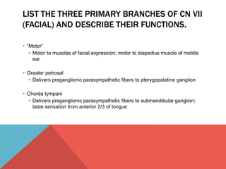 LIST THE THREE PRIMARY BRANCHES OF CN VII 
(FACIAL) AND DESCRIBE THEIR FUNCTIONS. 
 “Motor” 
 Motor to muscles of facial expression; motor to stapedius muscle of middle 
ear 
 Greater petrosal 
 Delivers preganglionic parasympathetic fibers to pterygopalatine ganglion 
 Chorda tympani 
 Delivers preganglionic parasympathetic fibers to submandibular ganglion; 
taste sensation from anterior 2/3 of tongue 
 