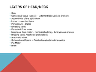 LAYERS OF HEAD/NECK 
 Skin 
 Connective tissue (Dense) – External blood vessels are here 
 Aponeurosis of the epicranium 
 Loose connective tissue 
 Pericranium – Diploe 
 Emissary veins 
 Periosteal Dura mater 
 Meningeal Dura mater – meningeal arteries, dural venous sinuses 
 Bridging veins, Arachnoid granulations 
 Arachnoid mater 
 Subarachnoid Space – Cerebral/cerebellar arteries/veins 
 Pia Mater 
 Brain 
 