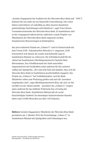 „Soziales Engagement hat Tradition bei der Mercedes-Benz Bank und Seite 2
bedeutet für uns mehr als nur finanzielle Unterstützung. Seit vielen
Jahren unterstützen wir tatkräftig an allen unseren Standorten
gemeinnützige Einrichtungen und Initiativen“, sagte Franz Reiner,
Vorstandsvorsitzender der Mercedes-Benz Bank. In Saarbrücken sind
in den vergangenen Jahren bereits zahlreiche soziale Projekte von
Mitarbeitern der Mercedes-Benz Bank umgesetzt worden,
beispielsweise Renovierungen in Kindergärten.

Das jetzt realisierte Projekt am „Grünen U“ wird in Partnerschaft mit
dem Verein ZAM - Zukunftsarbeit Molschd e.V. umgesetzt. ZAM
konzentriert sich darauf, die soziale und kulturelle Lage in
Saarbrücken-Malstatt zu verbessern. Die Schirmherrschaft für die
Aktion hat Saarbrückens Oberbürgermeisterin Charlotte Britz
übernommen. Das Grünflächenamt der Stadt unterstützt
organisatorisch mit Fachkräften unter anderem für den sicheren
Aufbau der Spielgeräte. „Wir sind sehr froh und dankbar, dass sich die
Mercedes-Benz Bank in Saarbrücken gesellschaftlich engagiert. Das
Projekt am „Grünen U“ hat Vorbildcharakter, weil die Bank-
Mitarbeiter selbst zum Werkzeug greifen und auch die Anwohner
eingebunden sind“, sagte Oberbürgermeisterin Britz, die sich vor Ort
ein Bild von der Aktion machte. Anwohner des „Grünen U“ sorgten
unter anderem für das leibliche Wohl beim Day of Caring der
Mercedes-Benz Bank. Saarbrücken-Malstatt gilt als sozial
benachteiligter Stadtteil. Im ehemaligen Industriearbeiter-Quartier
leben rund 14.000 Menschen aus über 120 Nationen.




Bildtext: Soziales Engagement: Mitarbeiter der Mercedes-Benz Bank
gestalteten am 1. Oktober 2012 die Freizeitanlage „Grünes U“ in
Saarbrücken-Malstatt mit Spielgeräten und Grünanlagen neu.




Daimler Communications, 70546 Stuttgart/Germany
Mercedes-Benz – Eine Marke der Daimler AG
 