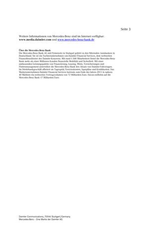 Seite 3

Weitere Informationen von Mercedes-Benz sind im Internet verfügbar:
www.media.daimler.com und www.mercedes-benz-bank.de


Über die Mercedes-Benz Bank
Die Mercedes-Benz Bank AG mit Firmensitz in Stuttgart gehört zu den führenden Autobanken in
Deutschland. Sie ist ein Tochterunternehmen von Daimler Financial Services, dem weltweiten
Finanzdienstleister des Daimler-Konzerns. Mit rund 1.500 Mitarbeitern bietet die Mercedes-Benz
Bank mehr als einer Millionen Kunden finanzielle Mobilität und Sicherheit. Mit einer
umfassenden Leistungspalette von Finanzierung, Leasing, Miete, Versicherungen und
Flottenmanagement unterstützt die Mercedes-Benz Bank den Absatz von Daimler-Fahrzeugen.
Im Direktbankgeschäft offeriert sie Tagesgeld, Festzinskonten, Sparpläne und Kreditkarten. Das
Mutterunternehmen Daimler Financial Services betreute zum Ende des Jahres 2011 in nahezu
40 Märkten ein weltweites Vertragsvolumen von 72 Milliarden Euro. Davon entfielen auf die
Mercedes-Benz Bank 17 Milliarden Euro.




Daimler Communications, 70546 Stuttgart/Germany
Mercedes-Benz – Eine Marke der Daimler AG
 