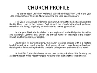 CHURCH PROFILE 		The Bible Baptist Church of Malangasstarted by the grace of God in the year 1987 through Pastor VergelioAbatayo serving the Lord as a missionary.  	Five years later, it was organized as church, bearing the name MalangasBible Baptist Church, up to the present. God blessed the church with added souls and own church building, physically located close to town’s gymnasium.   		In the year 2008, the local church was registered in the Philippine Securities and Exchange Commissions under the official name of MalangasBible Baptist Church and Ministries Incorporated. 		Aside from its owned building, the church was also blessed with a 1-hectare land donated by a church member. Such parcel of land is now being utilized and developed as farmland by the bible students to help meet their very basic needs. 		In June 2010, the church was turned over to Pastor RadsterSila, formerly the assistant pastor, while Pastor VergelioAbatayotook over another local church. 