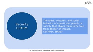 The Security Culture Framework: https://scf.roer.com 
Security 
Culture 
The ideas, customs, and social 
behavior of a particular people or 
society that allows them to be free 
from danger or threats. 
Kai Roer, author 
 