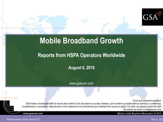Mobile Broadband Growth
                                  Reports from HSPA Operators Worldwide

                                                                   August 6, 2010


                                                                    www.gsacom.com



                                                                                                                                            Errors and omissions excepted.
                   GSA makes considerable effort to ensure that content in this document is accurate; however, such content is provided without warranty in currentness,
                completeness or correctness. Reproduction of this material for non-commercial use is allowed if the source is stated. For other use please contact the GSA
                                                                                                                                 Secretariat via email to info@gsacom.com
                 www.gsacom.com                                                                                          Global mobile Suppliers Association © 2010

Mobile Broadband Growth: August 2010                                                                                                                          Slide no. 1/50
 