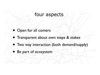four aspects


• Open for all comers
• Transparent about own steps & stakes
• Two way interaction (both demand/supply)
• Be part of ecosystem
 