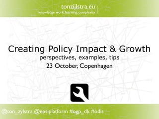 tonzijlstra.eu
              knowledge work, learning, complexity




  Creating Policy Impact & Growth
              perspectives, examples, tips
                  23 October, Copenhagen




@ton_zylstra @epsiplatform #ogp_dk #odis
 