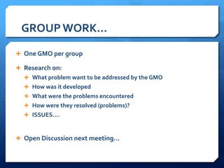 GROUP	
  WORK…	
  
Ê  One	
  GMO	
  per	
  group	
  
Ê  Research	
  on:	
  
Ê  What	
  problem	
  want	
  to	
  be	
  addressed	
  by	
  the	
  GMO	
  
Ê  How	
  was	
  it	
  developed	
  
Ê  What	
  were	
  the	
  problems	
  encountered	
  
Ê  How	
  were	
  they	
  resolved	
  (problems)?	
  
Ê  ISSUES….	
  
Ê  Open	
  Discussion	
  next	
  meeting…	
  
 