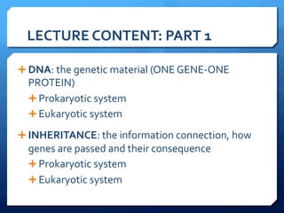 LECTURE	
  CONTENT:	
  PART	
  1	
  
Ê DNA:	
  the	
  genetic	
  material	
  (ONE	
  GENE-­‐ONE	
  
PROTEIN)	
  
Ê Prokaryotic	
  system	
  
Ê Eukaryotic	
  system	
  
Ê INHERITANCE:	
  the	
  information	
  connection,	
  how	
  
genes	
  are	
  passed	
  and	
  their	
  consequence	
  
Ê Prokaryotic	
  system	
  
Ê Eukaryotic	
  system	
  
	
  
 