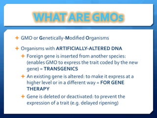 Ê  GMO	
  or	
  Genetically-­‐Modiﬁed	
  Organisms	
  
Ê  Organisms	
  with	
  ARTIFICIALLY-­‐ALTERED	
  DNA	
  
Ê  Foreign	
  gene	
  is	
  inserted	
  from	
  another	
  species:	
  	
  
(enables	
  GMO	
  to	
  express	
  the	
  trait	
  coded	
  by	
  the	
  new	
  
gene)	
  =	
  TRANSGENICS	
  
Ê  An	
  existing	
  gene	
  is	
  altered:	
  to	
  make	
  it	
  express	
  at	
  a	
  
higher	
  level	
  or	
  in	
  a	
  diﬀerent	
  way	
  =	
  FOR	
  GENE	
  
THERAPY	
  
Ê  Gene	
  is	
  deleted	
  or	
  deactivated:	
  to	
  prevent	
  the	
  
expression	
  of	
  a	
  trait	
  (e.g.	
  delayed	
  ripening)	
  
 