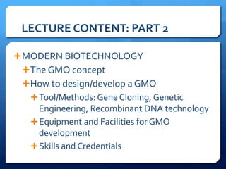 LECTURE	
  CONTENT:	
  PART	
  2	
  
Ê MODERN	
  BIOTECHNOLOGY	
  
Ê The	
  GMO	
  concept	
  
Ê How	
  to	
  design/develop	
  a	
  GMO	
  
Ê Tool/Methods:	
  Gene	
  Cloning,	
  Genetic	
  
Engineering,	
  Recombinant	
  DNA	
  technology	
  
Ê Equipment	
  and	
  Facilities	
  for	
  GMO	
  
development	
  
Ê Skills	
  and	
  Credentials	
  
	
  
 