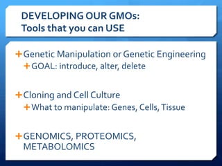 DEVELOPING	
  OUR	
  GMOs:	
  	
  
Tools	
  that	
  you	
  can	
  USE	
  
Ê Genetic	
  Manipulation	
  or	
  Genetic	
  Engineering	
  
Ê GOAL:	
  introduce,	
  alter,	
  delete	
  
Ê Cloning	
  and	
  Cell	
  Culture	
  
Ê What	
  to	
  manipulate:	
  Genes,	
  Cells,	
  Tissue	
  
Ê GENOMICS,	
  PROTEOMICS,	
  
METABOLOMICS	
  
 