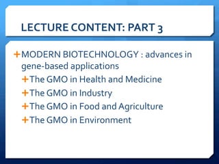 LECTURE	
  CONTENT:	
  PART	
  3	
  
Ê MODERN	
  BIOTECHNOLOGY	
  :	
  advances	
  in	
  
gene-­‐based	
  applications	
  
Ê The	
  GMO	
  in	
  Health	
  and	
  Medicine	
  
Ê The	
  GMO	
  in	
  Industry	
  
Ê The	
  GMO	
  in	
  Food	
  and	
  Agriculture	
  
Ê The	
  GMO	
  in	
  Environment	
  
 