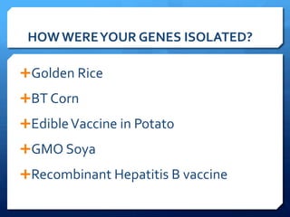 HOW	
  WERE	
  YOUR	
  GENES	
  ISOLATED?	
  
Ê Golden	
  Rice	
  
Ê BT	
  Corn	
  
Ê Edible	
  Vaccine	
  in	
  Potato	
  
Ê GMO	
  Soya	
  
Ê Recombinant	
  Hepatitis	
  B	
  vaccine	
  
 
