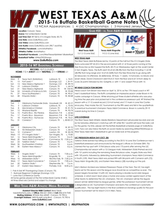 WWW.GOBUFFSGO.COM | @WTATHLETICS | #BUFFNATION
GameInformation
Location: Canyon, Texas
Arena: First United Bank Center
Last Time Out: WT fell to #15 Angelo State, 85-75
Live Stats: www.GoBuffsGo.com
Live Video: www.GoBuffsGo.com
Live Audio: www.GoBuffsGo.com (98.7 JackFM)
Athletics Facebook: .com/wtathletics
Athletics Twitter: @wtathletics
Basketball Facebook: .com/WestTexasA&MMen’sBasketball
Basketball Twitter: @WestTXD2Hoops
www.GoBuffsGo.com
Game #20 - vs. Texas A&M-Kingsville
GameDayGuide
West Texas A&M
12-7 (1-3 Lone Star)
Assistant Director/MBB Contact: Brent Seals
bseals@wtamu.edu // Office: 806-651-4442 // Cell: 806-674-7050
Mailing Address: WTAMU Box 60049 - Canyon, TX 79016
Overnight Address: 2403 Russell Long Blvd. - Canyon, TX 79016
www.GoBuffsGo.com
2015-16 WT Basketball Schedule
RECORD: 12-7 (1-3 LSC)
HOME: 7-3 • AWAY: 3-3 • NEUTRAL: 2-1 • STREAK: L1
NOVEMBER
Mon.	 9	 Texas Tech (Exhibition)	 Lubbock, TX	 L, 74-91
Fri.	 13	 Fort Lewis ^	 Durango, CO	 L, 81-91
Sat.	 14	 New Mexico Highlands ^	 Durango, CO	 W, 89-74
Thu.	 19	 Lubbock Christian	 Canyon, TX	 L, 64-74
Sat.	 21	 New Mexico Highlands	 Canyon, TX	 W, 105-92
Tue.	 24	 University of Science & Arts	 Canyon, TX	 W, 93-58
Fri.	 27	 Nova Southeastern !	 Canyon, TX	 W, 90-61
Sat.	 28	 Emporia State !	 Canyon, TX	 W, 84-68
DECEMBER
Tue.	 1	 Oklahoma Panhandle State	 Goodwell, OK	 W, 87-77
Thu.	 3	 Lubbock Christian	 Lubbock, TX	 L, 75-93
Tue.	 8	 Mid-America Christian	 Canyon, TX	 W, 81-76
Sat.	 12	 Wayland Baptist	 Canyon, TX	 W, 95-74
Tue.	 15	Puerto Rico - Rio Piedras	 Bayamon, P.R.	 L, 62-66
Thu.	 17	 Puerto Rico - Bayamon	 Bayamon, P.R.	 W, 72-64
Fri.	 18	 Puerto Rico - Humacao	 Bayamon, P.R.	 W, 74-51
Thu.	 31	 Cameron *	 Canyon, TX	 L, 80-83 OT
JANUARY
Sat.	 2	 Oklahoma City	 Canyon, TX	 W, 87-72
Wed.	 6	 #6 Midwestern State *	 Canyon, TX	 L, 64-75
Sun.	 10	 Cameron *	 Lawton, OK	 W, 83-78
Wed.	 13	 #15 Angelo State *	 San Angelo, TX	 L, 75-85
Sat.	 16	 Texas A&M-Kingsville *	 Canyon, TX	 4 p.m.
Wed.	 20	 Texas A&M-Commerce *	 Commerce, TX	 7:30 p.m.
Sat.	 23	 Tarleton State *	 Canyon, TX	 4 p.m.
Wed.	 26	 Southwestern Christian	 Canyon, TX	 6 p.m.
Sat.	 30	 Eastern New Mexico *	 Canyon, TX	 4 p.m.
FEBRUARY
Wed.	 3	 Angelo State *	 Canyon, TX	 7:30 p.m.
Sat.	 6	 Texas A&M-Kingsville *	 Kingsville, TX	 6 p.m.
Wed.	 10	 Midwestern State *	 Wichita Falls, TX	 7:30 p.m.
Wed.	 17	 Texas A&M-Commerce *	 Canyon, TX	 7:30 p.m.
Sat.	 20	 Tarleton State *	 Stephenville, TX	 7 p.m.
Sat.	 27	 Eastern New Mexico *	 Portales, N.M.	 8:30 p.m.
! - Pak-A-Sak WT Thanksgiving Classic (Canyon, TX)
^ - Skyhawk Regional Challenge (Durango, CO)
* - Lone Star Conference Game
All home games played at the First United Bank Center (FUBC)
All times listed are Central and subject to change
West Texas A&M Athletic Media Relations
WEST TEXAS A&M
The West Texas A&M Buffaloes led by 10 points at the half but the #15 Angelo State
Rams outscored WT 45-25 in the second period with 21 of those points coming at the
free throw line as ASU topped the Buffs, 85-75 on Wednesday night at the Junell Center
in San Angelo, Texas. The Buffs went 25-of-65 (38.5%) from the floor including 11-of-38
(28.9%) from long range and 14-of-25 (56%) from the free throw line to go along with
42 rebounds (16 offensive, 26 defensive), 30 fouls, 11 assists, 15 turnovers, no blocks and
seven steals. David Chavlovich went 8-of-21 from the floor and 4-of-14 from deep to
score 26 points followed by Eric Golightly Jr. with 11 and Joseph Prince with 10.
WT HEAD COACH TOM BROWN
Head coach Tom Brown was hired on April 16, 2014, as the 17th head coach in WT
men’s basketball history. The Buffs completed an impressive season under Brown in his
rookie campaign in Canyon. While returning just three student-athletes who saw play-
ing time the year prior and picked last in the conference preseason poll, WT finished the
season with a 17-12 overall record (12-4 at home) and 7-7 mark in Lone Star Confer-
ence play. They made the LSC Tournament as the fifth seed and fell in the quarterfinals
to eventual tournament champion Texas A&M-Commerce. Brown is currently 29-19
overall during his time in Canyon.
LIVE COVERAGE
The West Texas A&M Athletic Media Relations Department will provide live stats and vid-
eo for Saturday afternoon’s matchup with WT while 98.7 JackFM will have the radio call
for the game. For links, please visit the Buffalo Basketball schedule page at GoBuffsGo.
com. Fans can also follow the Buffs on social media by searching @WestTXD2Hoops or
West Texas A&M Men’s Basketball to get an inside look at the program.
LSC PRESEASON MEDIA DAY (OCT. 28)
Tarleton State earned top billing according to the 2015-16 Lone Star Conference men’s
basketball preseason poll announced by the league’s offices on October 28th. TSU
claimed the top spot with 19 first-place votes and 173 points after winning the LSC
Championship last season with a 12-2 league mark. Midwestern State finished second
with 151 points including the remaining three first-place votes. Angelo State was third
with 120 points, followed by defending tournament champions Texas A&M-Commerce
in fourth (109). West Texas A&M was picked fifth with 84 points with Cameron sixth (72),
Texas A&M- Kingsville (55), and Eastern New Mexico (28) rounding out the poll.
MSU’s Bretson McNeal was tabbed Preseason Player of the Year. The LSC has eight
teams set for this season and the league race should be as competitive as ever. The
season begins November 13 with LSC teams playing a double round robin league
schedule, in which each team plays a home and away contest against each of the
other teams to determine the LSC champion. The LSC champion will be the regular
season winner determined by league games, while the postseason tournament winner
is designated as LSC Tournament Champion and earns the conference’s automatic
qualification. The top eight teams in the final conference standings qualify for the post-
season tournament set for March 2-5 in Allen, Texas.
Texas A&M-Kingsville
9-5 (1-2 Lone Star)
 