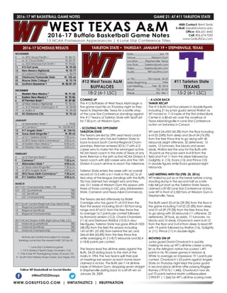 WWW.GOBUFFSGO.COM | @WTATHLETICS | #BUFFNATION
2016-17 WT BASKETBALL GAME NOTES	 GAME 21: AT #11 TARLETON STATE
NOVEMBER
4	 vs. (RV) Azusa Pacific !	 W, 86-72
5	 vs. St. Cloud State !	 W, 83-70
6	 vs. #23 Arkansas-Fort Smith !	 W, 94-86
11	 #15 Fort Lewis	 W, 90-82
12	 New Mexico Highlands	 W, 92-77
17	 at Lubbock Christian	 L, 86-95
22	 Oklahoma Panhandle State	 W, 105-66
25	 Wayne State College ^	 W, 92-74
26	Southern Nazarene ^	 W, 82-81 OT
DECEMBER
1	 Western New Mexico *	 W, 91-55
3	 Eastern New Mexico *	 W, 92-86
6	 UT Permian Basin *	 W, 89-80
10	 at New Mexico Highlands	 W, 82-55
18	 vs. #12 Western Washington #	 W, 90-83
19	 vs. Rollins #	 W, 89-68
31	 #5 Oklahoma City	 W, 95-63
JANUARY
5	 at Midwestern State *	 L, 78-84
7	 at Cameron *	 W, 100-98 4OT
12	 #17 Angelo State *	 W, 104-96
14	 Texas A&M-Kingsville *	 W, 80-65
19	 at #11 Tarleton State *	 7:30 p.m.
21	 at (RV) Texas A&M-Commerce *	 4:00 p.m.
26	 at Eastern New Mexico *	 8:30 p.m.
28	 at Western New Mexico *	 5:00 p.m.
FEBRUARY
4	 at UT Permian Basin *	 4:00 p.m.
9	 Cameron *	 7:30 p.m.
11	 Midwestern State *	 4:00 p.m.
16	 at Texas A&M-Kingsville *	 7:30 p.m.
18	 at (RV) Angelo State *	 4:00 p.m.
23	 (RV) Texas A&M-Commerce *	 7:30 p.m.
25	 #11 Tarleton State *	 4:00 p.m.
MARCH
2017 LSC Championship (Allen, TX)
2/3	 LSC Quarterfinals	 TBD
4	 LSC Semifinals	 TBD
5	 LSC Championship	 TBD
2017 South Central Regionals (Top Seed Host)
11	 Regional Quarterfinals	 TBD
12	 Regional Semifinals	 TBD
14	 Regional Championship	 TBD
2017 NCAA Division II Elite Eight (Sioux Falls, S.D.)
22	 National Quarterfinals	 TBD
23	 National Semifinals	 TBD
25	 National Championship	 TBD
All times are Central and subject to change
Rankings come from the newest NABC DII Top-25
* - Lone Star Conference game
! - CCA Division II Tipoff Classic (Anaheim, CA)
^ - Pak-A-Sak WT Thanksgiving Classic (Canyon, TX)
# - South Point Holiday Hoops Classic (Las Vegas, NV)
2016-17 SCHEDULE/RESULTS
COMING UP
The #12 Buffaloes of West Texas A&M begin a
five game road trip on Thursday night as they
head to Stephenville, Texas for a battle atop
of the Lone Star Conference standings against
the #11 Texans of Tarleton State with tipoff set
for 7:30 p.m. at Wisdom Gym.
- SCOUTING THE OPPONENT
TARLETON STATE
The Texans are led by 29th year head coach
Lonn Reisman who has led Tarleton State to
back-to-back South Central Regional Cham-
pionships. Reisman entered 2016-17 with 613
career wins to make him the winningest active
NCAA head coach in the state of Texas at any
level. Reisman is the sixth active NCAA Division II
head coach with 600 career wins and the 15th
Division II coach all time to reach the milestone.
Tarleton State enters the week with an overall
record of 15-2 with a 6-1 mark in the LSC to sit
tied atop of the league standings with the Buffs.
TSU has claimed two straight wins and they
are 10-1 inside of Wisdom Gym this season with
three of those coming in LSC play (Midwestern
State, Cameron and Texas A&M-Commerce).
The Texans are led offensively by Ridell
Camidge who has gone 91-of-210 from the
floor this season including 55-of-133 from long
range and 47-of-51 from the free throw line
to average 16.7 points per contest followed
by Romond Jenkins (12.2), Chantz Chambers
(11.6) and Deshawn Riddick (10.5) in dou-
ble-figures. Tarleton State has gone 494-of-1025
(48.2%) from the field this season including
147-of-391 (37.6%) from behind the arc and
266-of-404 (65.8%) from the free throw line
while averaging 41.2 (+8.7) rebounds and 82.4
(+18.8) points per contest.
The Texans lead the all-time series against the
Buffs, 24-23 dating back to the start of the
rivalry in 1994. The two teams split their pair
of meetings last season as each home team
claimed a victory. The Buffs are 7-14 all-time
inside of Wisdom Gym, droppinig seven straight
in Stephenville dating back to a 69-59 win on
January 24, 2009.
- A LOOK BACK
TAMUK RECAP
The #15 Buffs had four players in double-figures
including 21 by junior guard Jerrod Walton as
WT moved to 11-0 inside of the First United Bank
Center in a 80-65 win over the Javelinas of
Texas A&M-Kingsville in Lone Star Conference
action on Saturday in Canyon.
WT went 24-of53 (45.3%) from the floor including
6-of-25 (24%) from deep and 26-of-34 (76.5%)
from the free throw line to go along with 40
rebounds (eight offensive, 32 defensive), 13
assists, 12 turnovers, five blocks and seven
steals. Walton led the way for the Buffs with
18 points as the junior went 4-of-8 from the
field and 9-of-11 from the stripe followed by
Golightly Jr. (13), Evans (13) and Prince (10)
in double figures while Evans grabbed eight
rebounds.
LAST MEETING WITH TSU (FEB. 20, 2016)
WT trailed by just six at the break before a long
shooting slump in the second half as a late
rally fell just short as the Tarleton State Texans
claimed a 87-82 Lone Star Conference victory
over WT in front of 2,500 fans at Wisdom Gym in
Stephenville, Texas.
The Buffs went 22-of-56 (39.3%) from the floor in
the game including 7-of-22 (31.8%) from deep
and 31-of-39 (79.5%) from the free throw line
to go along with 33 rebounds (11 offensive, 22
defensive), 29 fouls, six assists, 17 turnovers, no
blocks and 10 steals. Chavlovich went 6-of-12
from the floor and 2-of-4 from deep to lead WT
with 19 points followed by Walton (16), Golightly
Jr. (11), Prince (11) in double-digits.
MOVING ON UP
Junior guard David Chavlovich is quickly
making his way up WT’s all-time career scoring
list as the Arlington native has scored 1,491
points in his 78 career games in Maroon &
White to average an impressive 19.1 points per
contest. Chavlovich’s 23 points against Angelo
State on Thursday night kept the junior guard
in second place all-time after passing Reggie
Ramey (1973-76 / 1,440). Chavlovich now sits
just 75 points behind Martin Lattibeaudiere
(1993-97 | 1,566) for WT’s all-time scoring mark.
Follow WT Basketball on Social Media
@WestTXD2Hoops
MBB Contact: Brent Seals
E-Mail: bseals@wtamu.edu
Office: 806.651.4442
Cell: 806.674.7050
www.GoBuffsGo.com
#12 West Texas A&M
BUFFALOES
18-2 (6-1 LSC)
Date.......................................Jan. 19
Venue........................Wisdom Gym
Location...........Stephenville, Texas
Live Stats..........TarletonSports.com
Video...............TarletonSports.com
Audio....................987JackFM.com
vs. TSU....................TSU Leads, 24-23
Series Beginning.......................1994
Last Meeting..............Feb. 20, 2016
Result.................................TSU, 87-82
Streak................................TSU, Win 1
#11 Tarleton State
TEXANS
15-2 (6-1 LSC)
TARLETON STATE • THURSDAY, JANUARY 19 • STEPHENVILLE, TEXAS
 