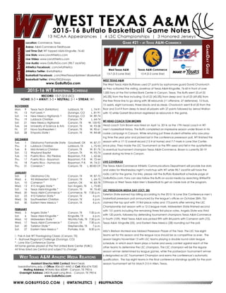 WWW.GOBUFFSGO.COM | @WTATHLETICS | #BUFFNATION
GameInformation
Location: Commerce, Texas
Arena: A&M-Commerce Fieldhouse
Last Time Out: WT topped A&M-Kingsville, 76-60
Live Stats: www.LionAthletics.com
Live Video: www.LionAthletics.com
Live Audio: www.GoBuffsGo.com (98.7 JackFM)
Athletics Facebook: .com/wtathletics
Athletics Twitter: @wtathletics
Basketball Facebook: .com/WestTexasA&MMen’sBasketball
Basketball Twitter: @WestTXD2Hoops
www.GoBuffsGo.com
Game #21 - at Texas A&M-Commerce
GameDayGuide
West Texas A&M
13-7 (2-3 Lone Star)
Assistant Director/MBB Contact: Brent Seals
bseals@wtamu.edu // Office: 806-651-4442 // Cell: 806-674-7050
Mailing Address: WTAMU Box 60049 - Canyon, TX 79016
Overnight Address: 2403 Russell Long Blvd. - Canyon, TX 79016
www.GoBuffsGo.com
2015-16 WT Basketball Schedule
RECORD: 13-7 (2-3 LSC)
HOME: 8-3 • AWAY: 3-3 • NEUTRAL: 2-1 • STREAK: W1
NOVEMBER
Mon.	 9	 Texas Tech (Exhibition)	 Lubbock, TX	 L, 74-91
Fri.	 13	 Fort Lewis ^	 Durango, CO	 L, 81-91
Sat.	 14	 New Mexico Highlands ^	 Durango, CO	 W, 89-74
Thu.	 19	 Lubbock Christian	 Canyon, TX	 L, 64-74
Sat.	 21	 New Mexico Highlands	 Canyon, TX	 W, 105-92
Tue.	 24	 University of Science & Arts	 Canyon, TX	 W, 93-58
Fri.	 27	 Nova Southeastern !	 Canyon, TX	 W, 90-61
Sat.	 28	 Emporia State !	 Canyon, TX	 W, 84-68
DECEMBER
Tue.	 1	 Oklahoma Panhandle State	 Goodwell, OK	 W, 87-77
Thu.	 3	 Lubbock Christian	 Lubbock, TX	 L, 75-93
Tue.	 8	 Mid-America Christian	 Canyon, TX	 W, 81-76
Sat.	 12	 Wayland Baptist	 Canyon, TX	 W, 95-74
Tue.	 15	Puerto Rico - Rio Piedras	 Bayamon, P.R.	 L, 62-66
Thu.	 17	 Puerto Rico - Bayamon	 Bayamon, P.R.	 W, 72-64
Fri.	 18	 Puerto Rico - Humacao	 Bayamon, P.R.	 W, 74-51
Thu.	 31	 Cameron *	 Canyon, TX	 L, 80-83 OT
JANUARY
Sat.	 2	 Oklahoma City	 Canyon, TX	 W, 87-72
Wed.	 6	 #6 Midwestern State *	 Canyon, TX	 L, 64-75
Sun.	 10	 Cameron *	 Lawton, OK	 W, 83-78
Wed.	 13	 #15 Angelo State *	 San Angelo, TX	 L, 75-85
Sat.	 16	 Texas A&M-Kingsville *	 Canyon, TX	 W, 76-60
Wed.	 20	 Texas A&M-Commerce *	 Commerce, TX	 7:30 p.m.
Sat.	 23	 #10 Tarleton State *	 Canyon, TX	 4 p.m.
Wed.	 26	 Southwestern Christian	 Canyon, TX	 6 p.m.
Sat.	 30	 Eastern New Mexico *	 Canyon, TX	 4 p.m.
FEBRUARY
Wed.	 3	 Angelo State *	 Canyon, TX	 7:30 p.m.
Sat.	 6	 Texas A&M-Kingsville *	 Kingsville, TX	 6 p.m.
Wed.	 10	 Midwestern State *	 Wichita Falls, TX	 7:30 p.m.
Wed.	 17	 Texas A&M-Commerce *	 Canyon, TX	 7:30 p.m.
Sat.	 20	 Tarleton State *	 Stephenville, TX	 7 p.m.
Sat.	 27	 Eastern New Mexico *	 Portales, N.M.	 8:30 p.m.
! - Pak-A-Sak WT Thanksgiving Classic (Canyon, TX)
^ - Skyhawk Regional Challenge (Durango, CO)
* - Lone Star Conference Game
All home games played at the First United Bank Center (FUBC)
All times listed are Central and subject to change
West Texas A&M Athletic Media Relations
WEST TEXAS A&M
The West Texas A&M Buffaloes used 27 points by sophomore guard David Chavlovich
as they outlasted the visiting Javelinas of Texas A&M-Kingsville, 76-60 in front of over
1,000 fans at the First United Bank Center in Canyon, Texas. The Buffs went 25-of-55
(45.5%) from the floor including 10-of-22 (45.5%) from deep and 16-of-23 (69.6%) from
the free throw line to go along with 38 rebounds (11 offensive, 27 defensive), 15 fouls,
15 assists, eight turnovers, three blocks and six steals. Chavlovich went 8-of-20 from the
floor and 3-of-9 from deep to lead all players with 27 points followed by Jerrod Walton
with 10 while Garrett Brockman registered six rebounds in the game.
WT HEAD COACH TOM BROWN
Head coach Tom Brown was hired on April 16, 2014, as the 17th head coach in WT
men’s basketball history. The Buffs completed an impressive season under Brown in his
rookie campaign in Canyon. While returning just three student-athletes who saw play-
ing time the year prior and picked last in the conference preseason poll, WT finished the
season with a 17-12 overall record (12-4 at home) and 7-7 mark in Lone Star Confer-
ence play. They made the LSC Tournament as the fifth seed and fell in the quarterfinals
to eventual tournament champion Texas A&M-Commerce. Brown is currently 30-19
overall during his time in Canyon.
LIVE COVERAGE
The Texas A&M-Commerce Athletic Communications Department will provide live stats
and video for Wednesday night’s matchup with WT while 98.7 JackFM will have the
radio call for the game. For links, please visit the Buffalo Basketball schedule page at
GoBuffsGo.com. Fans can also follow the Buffs on social media by searching @WestTX-
D2Hoops or West Texas A&M Men’s Basketball to get an inside look at the program.
LSC PRESEASON MEDIA DAY (OCT. 28)
Tarleton State earned top billing according to the 2015-16 Lone Star Conference men’s
basketball preseason poll announced by the league’s offices on October 28th. TSU
claimed the top spot with 19 first-place votes and 173 points after winning the LSC
Championship last season with a 12-2 league mark. Midwestern State finished second
with 151 points including the remaining three first-place votes. Angelo State was third
with 120 points, followed by defending tournament champions Texas A&M-Commerce
in fourth (109). West Texas A&M was picked fifth with 84 points with Cameron sixth (72),
Texas A&M- Kingsville (55), and Eastern New Mexico (28) rounding out the poll.
MSU’s Bretson McNeal was tabbed Preseason Player of the Year. The LSC has eight
teams set for this season and the league race should be as competitive as ever. The
season begins November 13 with LSC teams playing a double round robin league
schedule, in which each team plays a home and away contest against each of the
other teams to determine the LSC champion. The LSC champion will be the regular
season winner determined by league games, while the postseason tournament winner
is designated as LSC Tournament Champion and earns the conference’s automatic
qualification. The top eight teams in the final conference standings qualify for the post-
season tournament set for March 2-5 in Allen, Texas.
Texas A&M-Commerce
12-4 (2-2 Lone Star)
 