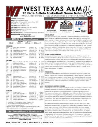 WWW.GOBUFFSGO.COM | @WTATHLETICS | #BUFFNATION
GameInformation
Location: Canyon, Texas
Arena: First United Bank Center
Last Time Out: WT topped #10 Tarleton State, 78-61
Live Stats: www.GoBuffsGo.com
Live Video: www.GoBuffsGo.com
Live Audio: www.GoBuffsGo.com (98.7 JackFM)
Athletics Facebook: .com/wtathletics
Athletics Twitter: @wtathletics
Basketball Facebook: .com/WestTexasA&MMen’sBasketball
Basketball Twitter: @WestTXD2Hoops
www.GoBuffsGo.com
Game #23 - vs. Southwestern Christian
GameDayGuide
West Texas A&M
15-7 (4-3 Lone Star)
Assistant Director/MBB Contact: Brent Seals
bseals@wtamu.edu // Office: 806-651-4442 // Cell: 806-674-7050
Mailing Address: WTAMU Box 60049 - Canyon, TX 79016
Overnight Address: 2403 Russell Long Blvd. - Canyon, TX 79016
www.GoBuffsGo.com
2015-16 WT Basketball Schedule
RECORD: 15-7 (4-3 LSC)
HOME: 9-3 • AWAY: 4-3 • NEUTRAL: 2-1 • STREAK: W3
NOVEMBER
Mon.	 9	 Texas Tech (Exhibition)	 Lubbock, TX	 L, 74-91
Fri.	 13	 Fort Lewis ^	 Durango, CO	 L, 81-91
Sat.	 14	 New Mexico Highlands ^	 Durango, CO	 W, 89-74
Thu.	 19	 Lubbock Christian	 Canyon, TX	 L, 64-74
Sat.	 21	 New Mexico Highlands	 Canyon, TX	 W, 105-92
Tue.	 24	 University of Science & Arts	 Canyon, TX	 W, 93-58
Fri.	 27	 Nova Southeastern !	 Canyon, TX	 W, 90-61
Sat.	 28	 Emporia State !	 Canyon, TX	 W, 84-68
DECEMBER
Tue.	 1	 Oklahoma Panhandle State	 Goodwell, OK	 W, 87-77
Thu.	 3	 Lubbock Christian	 Lubbock, TX	 L, 75-93
Tue.	 8	 Mid-America Christian	 Canyon, TX	 W, 81-76
Sat.	 12	 Wayland Baptist	 Canyon, TX	 W, 95-74
Tue.	 15	Puerto Rico - Rio Piedras	 Bayamon, P.R.	 L, 62-66
Thu.	 17	 Puerto Rico - Bayamon	 Bayamon, P.R.	 W, 72-64
Fri.	 18	 Puerto Rico - Humacao	 Bayamon, P.R.	 W, 74-51
Thu.	 31	 Cameron *	 Canyon, TX	 L, 80-83 OT
JANUARY
Sat.	 2	 Oklahoma City	 Canyon, TX	 W, 87-72
Wed.	 6	 #6 Midwestern State *	 Canyon, TX	 L, 64-75
Sun.	 10	 Cameron *	 Lawton, OK	 W, 83-78
Wed.	 13	 #15 Angelo State *	 San Angelo, TX	 L, 75-85
Sat.	 16	 Texas A&M-Kingsville *	 Canyon, TX	 W, 76-60
Wed.	 20	 Texas A&M-Commerce *	 Commerce, TX	 W, 85-81
Sat.	 23	 #10 Tarleton State *	 Canyon, TX	 W, 78-61
Wed.	 26	 Southwestern Christian	 Canyon, TX	 6 p.m.
Sat.	 30	 Eastern New Mexico *	 Canyon, TX	 4 p.m.
FEBRUARY
Wed.	 3	 Angelo State *	 Canyon, TX	 7:30 p.m.
Sat.	 6	 Texas A&M-Kingsville *	 Kingsville, TX	 6 p.m.
Wed.	 10	 Midwestern State *	 Wichita Falls, TX	 7:30 p.m.
Wed.	 17	 Texas A&M-Commerce *	 Canyon, TX	 7:30 p.m.
Sat.	 20	 Tarleton State *	 Stephenville, TX	 7 p.m.
Sat.	 27	 Eastern New Mexico *	 Portales, N.M.	 8:30 p.m.
! - Pak-A-Sak WT Thanksgiving Classic (Canyon, TX)
^ - Skyhawk Regional Challenge (Durango, CO)
* - Lone Star Conference Game
All home games played at the First United Bank Center (FUBC)
All times listed are Central and subject to change
West Texas A&M Athletic Media Relations
WEST TEXAS A&M
West Texas A&M led by eight points with 7:25 left before the Buffs connected from
behind the arc on three straight possessions as they pulled away for good in a 78-61
victory over the #10 Texans of Tarleton State in front of over 1,800 fans at the First United
Bank Center in Canyon on Saturday afternoon. The Buffs went 20-of-51 (39.2%) from the
floor in game including 8-of-13 (61.5%) from deep and 30-of-38 (78.9%) from the charity
stripe to go along with 44 total rebounds (12 offensive, 32 defensive), 22 fouls, 12 assists,
14 turnovers, one block and five steals. Jordan Evans went 7-of-8 from the floor includ-
ing 6-of-6 from behind the arc to lead all players with a career high 30 points followed
by David Chavlovich (16), Jerrod Walton (12) and Ryan Quaid (11).
WT HEAD COACH TOM BROWN
Head coach Tom Brown was hired on April 16, 2014, as the 17th head coach in WT
men’s basketball history. The Buffs completed an impressive season under Brown in his
rookie campaign in Canyon. While returning just three student-athletes who saw play-
ing time the year prior and picked last in the conference preseason poll, WT finished the
season with a 17-12 overall record (12-4 at home) and 7-7 mark in Lone Star Confer-
ence play. They made the LSC Tournament as the fifth seed and fell in the quarterfinals
to eventual tournament champion Texas A&M-Commerce. Brown is currently 32-19
overall during his time in Canyon.
LIVE COVERAGE
The West Texas A&M Athletic Media Relations Department will provide live stats and
video for Tuesday night’s matchup with Southwestern Christian while 98.7 JackFM will
have the radio call for the game. For links, please visit the Buffalo Basketball schedule
page at GoBuffsGo.com. Fans can also follow the Buffs on social media by searching
@WestTXD2Hoops or West Texas A&M Men’s Basketball to get an inside look at the
program.
LSC PRESEASON MEDIA DAY (OCT. 28)
Tarleton State earned top billing according to the 2015-16 Lone Star Conference men’s
basketball preseason poll announced by the league’s offices on October 28th. TSU
claimed the top spot with 19 first-place votes and 173 points after winning the LSC
Championship last season with a 12-2 league mark. Midwestern State finished second
with 151 points including the remaining three first-place votes. Angelo State was third
with 120 points, followed by defending tournament champions Texas A&M-Commerce
in fourth (109). West Texas A&M was picked fifth with 84 points with Cameron sixth (72),
Texas A&M- Kingsville (55), and Eastern New Mexico (28) rounding out the poll.
MSU’s Bretson McNeal was tabbed Preseason Player of the Year. The LSC has eight
teams set for this season and the league race should be as competitive as ever. The
season begins November 13 with LSC teams playing a double round robin league
schedule, in which each team plays a home and away contest against each of the
other teams to determine the LSC champion. The LSC champion will be the regular
season winner determined by league games, while the postseason tournament winner
is designated as LSC Tournament Champion and earns the conference’s automatic
qualification. The top eight teams in the final conference standings qualify for the post-
season tournament set for March 2-5 in Allen, Texas.
Southwestern Christian
8-9 (4-4 Sooner)
 