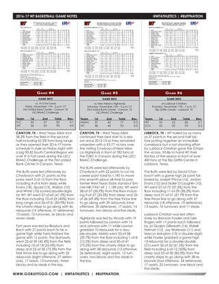 WWW.GOBUFFSGO.COM | @WTATHLETICS | #BUFFNATION
2016-17 WT BASKETBALL GAME NOTES	 @WTATHLETICS | #BUFFNATION
GAME INFO
vs. #15 Fort Lewis
Friday, November 11th - 5 p.m. CT
First United Bank Center - Canyon, TX
LSC/RMAC Challenge
Game #4
CANYON, TX - West Texas A&M shot
58.3% from the field in the second
half including 62.5% from long range
as they opened their 2016-17 home
schedule in style on Friday night with
a big 90-82 South Central Region win
over #15 Fort Lewis during the LSC/
RMAC Challenge at the First United
Bank Center in Canyon, Texas.
The Buffs were led offensively by
Chavlovich with 21 points as the
junior went 5-of-12 from the floor
including 4-of-6 from deep while
Evans (18), Quaid (15), Walton (10)
and White (10) scored double-digits
for WT. WT went 27-of-65 (41.5%) from
the floor including 10-of-25 (40%) from
long range and 26-of-31 (83.9%) from
the charity stripe to go along with 46
rebounds (15 offensive, 31 defensive),
13 assists, 15 turnovers, six blocks and
seven steals.
Fort Lewis was led by Blaylock and
Bach with 21 points each to tie a
game high while Farris finished the
game with 15 points. The Skyhawks
went 25-of-59 (42.4%) from the field
including 10-of-18 (55.6%) from
deep and 22-of-30 (73.3%) from the
free throw line to go along with 35
rebounds (eight offensive, 27 defen-
sive), 17 assists, 13 turnovers, three
blocks and six steals in the loss.
Team	 1st	 2nd 	 Total	 Rec.
FLC	45	37	82	0-1
WT	 36	54	90	4-0
GAME INFO
vs. New Mexico Highlands
Saturday, November 12th - 5 p.m. CT
First United Bank Center - Canyon, TX
LSC/RMAC Challenge
Game #5
Team	 1st	 2nd 	 Total	 Rec.
NMHU	37	40	77	0-2
WT	 48	44	92	5-0
CANYON, TX - West Texas A&M
continued their best start to a sea-
son since 2012-13 as they remained
unbeaten with a 92-77 victory over
the visiting Cowboys of New Mexi-
co Highlands in front of 782 fans at
the FUBC in Canyon during the LSC/
RMAC Challenge.
The Buffs were led offensively by
Chavlovich with 22 points to run his
career point total to 1,190 to move
into seventh place all-time to pass
former West Texas State standout Sim-
mie Hill (1967-69 | 1,189 pts). WT went
28-of-57 (50.9%) from the floor includ-
ing 9-of-27 (33.3%) from deep and 25-
of-36 (69.4%) from the free throw line
to go along with 39 rebounds (nine
offensive, 30 defensive), 17 assists, 14
turnovers, two blocks and five steals.
Highlands was led by Woods with 19
points followed by Lawton with 15
and Johnson with 11 while Lawton
grabbed 10 rebounds for a dou-
ble-double. NMHU went 23-of-58
(39.7%) from the floor including 1-of-8
(12.5%) from deep and 30-of-41
(73.2%) from the charity stripe to go
along with 38 rebounds (12 offensive,
26 defensive), eight assists, 12 turn-
overs, two blocks and five steals in
the loss.
GAME INFO
at Lubbock Christian
Thursday, November 17th - 7 p.m. CT
Rip Griffin Center - Lubbock, TX
Game #6
Team	 1st	 2nd 	 Total	 Rec.
WT	 24	62	86	5-1
LCU	45	50	95	2-2
LUBBOCK, TX - WT trailed by as many
as 27 points in the second half be-
fore putting together an incredible
comeback but a hot shooting effort
by Lubbock Christian gave the Chaps
the victory, 95-86 to hand WT their
first loss of the season in front of over
400 fans at the Rip Griffin Center in
Lubbock, Texas.
The Buffs were led by David Chav-
lovich with a game high 26 point fol-
lowed by Joseph Prince (16), Jordan
Evans (15) and Skyler O’Laughlin (10).
WT went 27-of-72 (37.5%) from the
floor including 11-of-39 (28.2%) from
deep and 21-of-31 (67.7% from the
free throw line to go along with 37
rebounds (18 offensive, 19 defensive),
13 assists, 16 turnovers and 11 steals.
Lubbock Christian was led offen-
sively by Brennan Fowler and Tyler
Rogers with 17 points each followed
by Ja’Qualyn Gilbreath (14), Ridrell
Holman (12), Jay Workman (11) and
Marcus Arrington (10) in double-digits
while Fowler grabbed a game high
13 rebounds for a double-double.
LCU went 32-of-52 (61.5%) from the
field including 6-of-12 (50%) from
deep and 25-of-30 (83.3%) from the
charity stripe to go along with 38 re-
bounds (four offensive, 34 defensive),
17 assists, 25 turnovers, one block and
five steals.
 