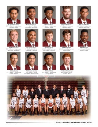 2015-16 BUFFALO BASKETBALL GAME NOTES
#1 David Chavlovich
5-11 | Guard | Sophomore
Arlington, Texas
#2 Eric Golightly Jr.
6-1 | Guard | Junior
Chickasha, Oklahoma
#3 Jordan Evans
6-5 | Guard | Sophomore
Houston, Texas
#5 Chandler Fuzak
6-9 | Guard | Freshman
Geneva, Illinois
#10 Jerrod Walton
6-5 | Guard | Sophomore
Mequon, Wisconsin
#11 Tommy Gove
5-11 | Guard | Sophomore
Waconia, Minnesota
#14 Joseph Prince
5-10 | Guard | Junior
Palmdale, California
#15 Ryan Quaid
6-6 | Guard | Freshman
Fort Collins, Colorado
#20 Rylan Gerber
6-3 | Guard | Sophomore
Dumas, Texas
#25 Jeff Bonner
6-4 | Guard | Senior
Houston, Texas
#32 Eric Mosley
6-5 | Guard | Sophomore
Gilbert, Arizona
#33 Antonio Ferreira
6-3 | Guard | Junior
Stoughton, Massachusetts
#35 Carl White
6-6 | Guard | Sophomore
Chicago, Illinois
#40 Garrett Brockman
6-2 | Guard | Junior
Amarillo, Texas
 