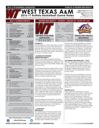 WWW.GOBUFFSGO.COM | @WTATHLETICS | #BUFFNATION
2016-17 WT BASKETBALL GAME NOTES	 GAME 24: AT WESTERN NEW MEXICO
NOVEMBER
4	 vs. (RV) Azusa Pacific !	 W, 86-72
5	 vs. St. Cloud State !	 W, 83-70
6	 vs. #23 Arkansas-Fort Smith !	 W, 94-86
11	 #15 Fort Lewis	 W, 90-82
12	 New Mexico Highlands	 W, 92-77
17	 at Lubbock Christian	 L, 86-95
22	 Oklahoma Panhandle State	 W, 105-66
25	 Wayne State College ^	 W, 92-74
26	Southern Nazarene ^	 W, 82-81 OT
DECEMBER
1	 Western New Mexico *	 W, 91-55
3	 Eastern New Mexico *	 W, 92-86
6	 UT Permian Basin *	 W, 89-80
10	 at New Mexico Highlands	 W, 82-55
18	 vs. #12 Western Washington #	 W, 90-83
19	 vs. Rollins #	 W, 89-68
31	 #5 Oklahoma City	 W, 95-63
JANUARY
5	 at Midwestern State *	 L, 78-84
7	 at Cameron *	 W, 100-98 4OT
12	 #17 Angelo State *	 W, 104-96
14	 Texas A&M-Kingsville *	 W, 80-65
19	 at #11 Tarleton State *	 L, 73-91
21	 at (RV) Texas A&M-Commerce*	 L, 103-104 OT
26	 at Eastern New Mexico *	 L, 83-96
28	 at Western New Mexico *	 5:00 p.m.
FEBRUARY
4	 at (RV) UT Permian Basin *	 4:00 p.m.
9	 Cameron *	 7:30 p.m.
11	 Midwestern State *	 4:00 p.m.
16	 at Texas A&M-Kingsville *	 7:30 p.m.
18	 at (RV) Angelo State *	 4:00 p.m.
23	 Texas A&M-Commerce *	 7:30 p.m.
25	 #14 Tarleton State *	 4:00 p.m.
MARCH
2017 LSC Championship (Allen, TX)
2/3	 LSC Quarterfinals	 TBD
4	 LSC Semifinals	 TBD
5	 LSC Championship	 TBD
2017 South Central Regionals (Top Seed Host)
11	 Regional Quarterfinals	 TBD
12	 Regional Semifinals	 TBD
14	 Regional Championship	 TBD
2017 NCAA Division II Elite Eight (Sioux Falls, S.D.)
22	 National Quarterfinals	 TBD
23	 National Semifinals	 TBD
25	 National Championship	 TBD
All times are Central and subject to change
Rankings come from the newest NABC DII Top-25
* - Lone Star Conference game
! - CCA Division II Tipoff Classic (Anaheim, CA)
^ - Pak-A-Sak WT Thanksgiving Classic (Canyon, TX)
# - South Point Holiday Hoops Classic (Las Vegas, NV)
2016-17 SCHEDULE/RESULTS
COMING UP
The #20 Buffaloes of West Texas A&M continue
their road trip in the Land of Enchantment on
Saturday afternoon as they make the drive in
Silver City, New Mexico for a matchup with the
Mustangs of Western New Mexico with tipoff set
for 5 p.m. CT at Drag’s Court.
- SCOUTING THE OPPONENT
WESTERN NEW MEXICO
Western New Mexico is guided by first year
head coach Matt Enriquez. As a player for the
Mustangs, Enriquez finished his career with 1,591
points to earn a spot in the WNMU Athletics Hall
of Fame in 2015.
The Mustangs enter the weekend with an over-
all record of 2-16 with an 0-10 mark in Lone Star
Conference play following a 92-69 loss to UT
Permian Basin on Thursday night in Silvert City.
WNMU is 2-8 inside of Drag’s Court this season
with six of those coming in LSC play.
WNMU is led offensively by Jordan Enriquez
who has gone 62-of-198 (.313) from the floor
including 21-of-72 (.292) from deep and 74-of-
110 (.673) from the free throw line to average
12.9 points per contest while Latrell Spivey is
responsible for 9.1 rebounds per game to go
along with 9.4 points. The Mustangs have gone
380-of-1073 (.354) from the floor including 113-
of-421 (.268) from deep and 279-of-458 (.609)
from the free throw line while averaging 37.9
(-7.1) rebounds per contest with 64.0 (-17.9)
points per game.
Saturday afternoon will mark the 11th overall
meeting between the two teams with WT lead-
ing 6-4. The Buffs took the first meeting between
the two teams this season, a 91-55 decision
back on December 1st in Canyon.
- A LOOK BACK
ENMU RECAP
The #20 Buffaloes of West Texas A&M turned
the ball over 16 times and couldn’t hit a big
shot down the stretch as they dropped their
third straight contest with a 96-83 Lone Star
Conference loss at Eastern New Mexico on
Thursday night in Portales, New Mexico.
The Buffs went 29-of-62 (46.8%) from the floor
including 10-of-29 (34.5%) from deep and 15-
of-20 (75%) from the free throw line to go along
with 25 rebounds (10 offensive, 15 defensive),
11 assists, 16 turnovers, three blocks and nine
steals. Golightly Jr. led the way with 19 points
followed by Chavlovich, Prince, Quaid, D.
Evans and White with 10 each while Quaid
finished the night with a double-double (10
rebounds).
LAST MEETING WITH WNMU (DEC. 1, 2016)
The then #24 Buffaloes of West Texas A&M
saw 11 different players register a point as they
started off Lone Star Conference action on
a high note with a 91-55 win over the visiting
Mustangs of Western New Mexico in front
of 748 fans at the First Untied Bank Center in
Canyon. Texas.
The Buffs went 34-of-73 (46.6%) from the floor
including 9-of-29 (31%) from deep and 14-of-
22 (63.6%) from the charity stripe to go along
with 53 rebounds (20 offensive, 33 defenisve),
12 assists, nine turnovers, five blocks and nine
steals. J. Evans went 6-of-11 from the floor and
4-of-8 from long range to lead the Buffs with 16
points followed by Quaid (15), White (13) and
Prince (11).
MOVING ON UP
Junior guard David Chavlovich is quickly
making his way up WT’s all-time career scoring
list as the Arlington native has scored 1,533
points in his 81 career games in Maroon &
White to average an impressive 18.9 points per
contest. Chavlovich’s 10 points against Eastern
New Mexico on Thursday night in Portales
kept the junior guard in second place all-time
after passing Reggie Ramey (1973-76 / 1,440).
Chavlovich now sits just 33 points behind Martin
Lattibeaudiere (1993-97 | 1,566) for WT’s all-
time scoring mark.
Follow WT Basketball on Social Media
@WestTXD2Hoops
MBB Contact: Brent Seals
E-Mail: bseals@wtamu.edu
Office: 806.651.4442
Cell: 806.674.7050
www.GoBuffsGo.com
#20 West Texas A&M
BUFFALOES
18-5 (6-4 LSC)
Date.......................................Jan. 28
Venue..........................Drag’s Court
Location..................Silver City, N.M.
Live Stats.....WNMUMustangs.com
Video..........WNMUMustangs.com
Audio....................987JackFM.com
vs. WNMU..................WT Leads, 6-4
Series Beginning.......................1938
Last Meeting...............Dec. 1, 2016
Result.................................WT, 91-55
Streak................................WT, Win 1
Western New Mexico
MUSTANGS
2-16 (0-10 LSC)
WESTERN NEW MEXICO • SATURDAY, JANUARY 28 • SILVER CITY, N.M.
 
