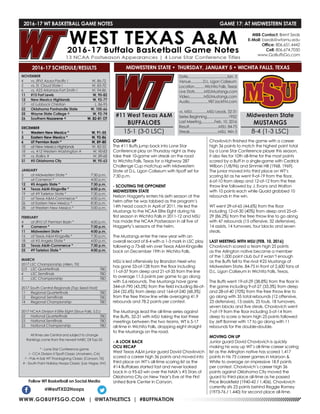 WWW.GOBUFFSGO.COM | @WTATHLETICS | #BUFFNATION
2016-17 WT BASKETBALL GAME NOTES	 GAME 17: AT MIDWESTERN STATE
NOVEMBER
4	 vs. (RV) Azusa Pacific !	 W, 86-72
5	 vs. St. Cloud State !	 W, 83-70
6	 vs. #23 Arkansas-Fort Smith !	 W, 94-86
11	 #15 Fort Lewis	 W, 90-82
12	 New Mexico Highlands	 W, 92-77
17	 at Lubbock Christian	 L, 86-95
22	 Oklahoma Panhandle State	 W, 105-66
25	 Wayne State College ^	 W, 92-74
26	Southern Nazarene ^	 W, 82-81 OT
DECEMBER
1	 Western New Mexico *	 W, 91-55
3	 Eastern New Mexico *	 W, 92-86
6	 UT Permian Basin *	 W, 89-80
10	 at New Mexico Highlands	 W, 82-55
18	 vs. #12 Western Washington #	 W, 90-83
19	 vs. Rollins #	 W, 89-68
31	 #5 Oklahoma City	 W, 95-63
JANUARY
5	 at Midwestern State *	 7:30 p.m.
7	 at Cameron *	 4:00 p.m.
12	 #5 Angelo State *	 7:30 p.m.
14	 Texas A&M-Kingsville *	 4:00 p.m.
19	 at #9 Tarleton State *	 7:30 p.m.
21	 at Texas A&M-Commerce *	 4:00 p.m.
26	 at Eastern New Mexico *	 8:30 p.m.
28	 at Western New Mexico *	 5:00 p.m.
FEBRUARY
4	 at (RV) UT Permian Basin *	 4:00 p.m.
9	 Cameron *	 7:30 p.m.
11	 Midwestern State *	 4:00 p.m.
16	 at Texas A&M-Kingsville *	 7:30 p.m.
18	 at #5 Angelo State *	 4:00 p.m.
23	 Texas A&M-Commerce *	 7:30 p.m.
25	 #9 Tarleton State *	 4:00 p.m.
MARCH
2017 LSC Championship (Allen, TX)
2/3	 LSC Quarterfinals	 TBD
4	 LSC Semifinals	 TBD
5	 LSC Championship	 TBD
2017 South Central Regionals (Top Seed Host)
11	 Regional Quarterfinals	 TBD
12	 Regional Semifinals	 TBD
14	 Regional Championship	 TBD
2017 NCAA Division II Elite Eight (Sioux Falls, S.D.)
22	 National Quarterfinals	 TBD
23	 National Semifinals	 TBD
25	 National Championship	 TBD
All times are Central and subject to change
Rankings come from the newest NABC DII Top-25
* - Lone Star Conference game
! - CCA Division II Tipoff Classic (Anaheim, CA)
^ - Pak-A-Sak WT Thanksgiving Classic (Canyon, TX)
# - South Point Holiday Hoops Classic (Las Vegas, NV)
2016-17 SCHEDULE/RESULTS
COMING UP
The #11 Buffs jump back into Lone Star
Conference play on Thursday night as they
take their 10-game win streak on the road
to Wichita Falls, Texas for a Highway 287
Challenge Cup matchup with Midwestern
State at D.L. Ligon Coliseum with tipoff set for
7:30 p.m.
- SCOUTING THE OPPONENT
MIDWESTERN STATE
Nelson Haggerty enters his sixth season at the
helm after he was tabbed as the program’s
14th head coach in April of 2011. He led the
Mustangs to the NCAA Elite Eight during his
first season in Wichita Falls in 2011-12 and MSU
has made the NCAA Postseason in all five of
Haggerty’s seasons at the helm.
The Mustangs enter the new year with an
overall record of 8-4 with a 1-3 mark in LSC play
following a 73-68 win over Texas A&M-Kingsville
back on December 19th in Wichita Falls.
MSU is led offensively by Brandon Neel who
has gone 53-of-128 from the floor including
11-of-37 from deep and 21-of-35 from the line
to average 11.5 points per game to go along
with 5.6 rebounds. The Mustangs have gone
344-of-790 (43.5%) from the field including 86-of-
264 (32.6%) from deep and 164-of-240 (68.3%)
from the free throw line while averaging 41.9
rebounds and 78.2 points per contest.
The Mustangs lead the all-time series against
the Buffs, 32-31 with MSU taking the last three
meetings between the two teams. WT is 5-17
all-time in Wichita Falls, dropping eight straight
to the Mustangs on the road.
- A LOOK BACK
OCU RECAP
West Texas A&M junior guard David Chavlovich
scored a career high 36 points and moved into
third place on WT’s all-time scoring list as the
#14 Buffaloes started fast and never looked
back in a 95-63 win over the NAIA’s #5 Stars of
Oklahoma City on New Year’s Eve at the First
United Bank Center in Canyon.
Chavlovich finished the game with a career
high 36 points to match the highest point total
by a Lone Star Conference player this season,
it also ties for 10th all-time for the most points
scored by a Buff in a single-game with Cedrick
Wilbon (1/8/96) and Simmie Hill (1968, 1969).
The junior moved into third place on WT’s
scoring list as he went 9-of-19 from the floor,
6-of-10 from deep and 12-of-12 from the free
throw line followed by J. Evans and Walton
with 10 points each while Quaid grabbed 10
rebounds in the win.
WT went 29-of-65 (44.6%) from the floor
including 12-of-30 (40%) from deep and 25-of-
29 (86.2%) from the free throw line to go along
with 47 rebounds (15 offensive, 32 defensive),
14 assists, 14 turnovers, four blocks and seven
steals.
LAST MEETING WITH MSU (FEB. 10, 2016)
Chavlovich scored a team high 25 points
as the Arlington native became a member
of the 1,000 point club but it wasn’t enough
as the Buffs fell to the rival #25 Mustangs of
Midwestern State, 84-75 in front of 2,600 fans at
D.L. Ligon Coliseum in Wichita Falls, Texas.
The Buffs went 19-of-29 (38.8%) from the floor in
the game including 9-of-27 (33.3%) from deep
and 28-of-40 (70%) from the free throw line to
go along with 35 total rebounds (12 offensive,
23 defensive), 13 assists, 25 fouls, 18 turnovers,
seven blocks and five steals. Chavlovich went
7-of-19 from the floor including 5-of-14 from
deep to score a team high 25 points followed
by Jeff Bonner with 17 to go along with 11
rebounds for the double-double.
MOVING ON UP
Junior guard David Chavlovich is quickly
making his way up WT’s all-time career scoring
list as the Arlington native has scored 1,417
points in his 75 career games in Maroon &
White to average an impressive 18.9 points
per contest. Chavlovich’s career high 36
points against Oklahoma City moved the
guard to third place all-time as he passed
Price Brookfield (1940-42 / 1,406). Chavlovich
currently sits 23 points behind Reggie Ramey
(1973-76 / 1,440) for second place all-time.
Follow WT Basketball on Social Media
@WestTXD2Hoops
MBB Contact: Brent Seals
E-Mail: bseals@wtamu.edu
Office: 806.651.4442
Cell: 806.674.7050
www.GoBuffsGo.com
#11 West Texas A&M
BUFFALOES
15-1 (3-0 LSC)
Date.........................................Jan. 5
Venue.............D.L. Ligon Coliseum
Location...........Wichita Falls, Texas
Live Stats..........MSUMustangs.com
Video...............MSUMustangs.com
Audio....................987JackFM.com
vs. MSU................MSU Leads, 32-31
Series Beginning.......................1952
Last Meeting..............Feb, 10, 2016
Result...............................MSU, 84-75
Streak..............................MSU, Win 3
Midwestern State
MUSTANGS
8-4 (1-3 LSC)
MIDWESTERN STATE • THURSDAY, JANUARY 5 • WICHITA FALLS, TEXAS
 