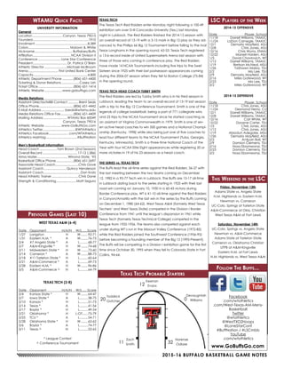 2015-16 BUFFALO BASKETBALL GAME NOTES
WTAMU Quick Facts
UNIVERSITY INFORMATION
General	
Location.................................. Canyon, Texas 79015
Founded...............................................................1910
Enrollment...........................................................8,389
Colors............................................... Maroon & White
Nickname........................................... Buffaloes/Buffs
Affiliation........................................... NCAA Division II
Conference.......................... Lone Star Conference
President....................................... Dr. Patrick O’Brien
Athletic Director..........................Michael McBroom
Arena.................................. First United Bank Center
Capacity.............................................................4,800
Athletic Department Phone.............(806) 651-4400
Ticketing & Donor Relations.....................Casey Lish
Ticket Office........................................(806) 651-1414
Athletic Website.....................www.gobuffsgo.com
Media Relations	
Assistant Director/MBB Contact.............Brent Seals
Office Phone.......................................(806) 651-4442
E-Mail Address.......................... bseals@wtamu.edu
Media Relations Office Fax...............(806) 651-4409
Mailing Address........................... WTAMU Box 60049
	 Canyon, Texas 79016
Athletic Website....................www.GoBuffsGo.com
Athletics Twitter....................................@WTAthletics
Athletics Facebook...................... .com/WTAthletics
Athletics Hashtag...................................#BuffNation
Men’s Basketball Information	
Head Coach....................Tom Brown (2nd Season)
Overall Record........................................17-12 (.586)
Alma Mater...................................Winona State, ‘93
Basketball Office Phone....................(806) 651-2697
Associate Head Coach..........................Chris Gove
Assistant Coach......................... Quincy Henderson
Assistant Coach.........................................Dan Kratz
Head Athletic Trainer...............................Chris Dane
Strength & Conditioning....................... Matt Segura
LSC Players of the Week
2014-15 OFFENSIVE
Date	 Player, School
11/18	 Darrell Williams, TAMUC
11/24	 LaDon Carnegie, TAMUC
12/1	 Demario Mayfield, ASU
12/8	 Chris Jones, ASU
12/16	 Chris Wyms, ENMU
12/22	 Marsell Holden, ASU
1/5	 David Chavlovich, WT
1/12	 Darrell Williams, TAMUC
1/19	 Bretson McNeal, MSU
1/26	 TaShawn Mabry, TSU
2/2	 Mo Lee, TSU
2/9	 Demario Mayfield, ASU
2/16	 Miles Gatewood, WT
2/23	 Mo Lee, TSU
3/2	 Miles Gatewood, WT
2014-15 DEFENSIVE
Date	 Player, School
11/18	 Chris Jones, ASU
11/24	 Desmond Henry, CU
12/1	 Darrell Williams, TAMUC
12/8	 Darrell Williams, TAMUC
12/16	 Carl White, WT
12/22	 Davene Carter, TSU
1/5	 Chris Jones, ASU
1/12	 Chris Jones, ASU
1/19	 Abiodun Adegoke, MSU
1/26	 Demario Mayfield, ASU
2/2	 Antjuan Ball, WT
2/9	 Damion Clemens, TSU
2/16	 Nosa Ebomwonyi, TSU
2/23	 Damion Clemens, TSU
3/2	 Nosa Ebomwonyi, TSU
Previous Games (Last 10)
WEST TEXAS A&M (6-4)
Date	Opponent	 H/A/N	 W/L......Score
1/27	Langston	 H	 W.........92-71
1/31	 Eastern N.M. *	 A	 W.........76-73
2/4	 #7 Angelo State *	 A	 L..........68-77
2/7	 A&M-Kingsville *	 H	 W.........74-68
2/11	 Midwestern State *	 H	 W.........73-60
2/14	 Cameron *	 A	 W.........88-73
2/18	 #11 Tarleton State *	 H	 L..........60-64
2/21	 A&M-Commerce *	 A	 L..........69-73
2/28	 Eastern N.M. *	 H	 W.........96-86
3/5	 A&M-Commerce ^	 N	 L..........64-79
TEXAS TECH (2-8)
Date	Opponent	 H/A/N	 W/L......Score
2/4	 Kansas State *	 H	 W.........64-47
2/7	 Iowa State *	 A	 L..........38-75
2/10	 Kansas *	 H	 L..........51-73
2/14	 Texas *	 A	 L..........41-56
2/17	 Baylor *	 H	 L..........49-54
2/21	 Oklahoma *	 H	 L-OT.......75-79
2/25	 TCU *	 A	 L..........54-71
2/28	 Oklahoma State *	 H	 W.........63-62
3/6	 Baylor *	 A	 L..........74-77
3/11	 Texas ^	 N	 L..........53-65
* League Contest
^ Conference Tournament
This Weekend in the LSC
Friday, November 13th
Adams State vs. Angelo State
N.M. Highlands vs. Eastern N.M.
Newman vs. Cameron
UC-Colo. Springs at Tarleton State
A&M-Commerce at Okla. Christian
West Texas A&M at Fort Lewis
Saturday, November 14th
UC-Colo. Springs vs. Angelo State
Newman vs. A&M-Commerce
Adams State at Tarleton State
Cameron vs. Oklahoma Christian
UTPB at A&M-Kingsville
Eastern N.M. at Fort Lewis
N.M. Highlands vs. West Texsa A&M
Follow The Buffs...
www.GoBuffsGo.com
Facebook
.com/wtathletics
.com/West-Texas-AM-Mens-
Basketball
Twitter
@wtathletics
@WestTXD2Hoops
@LoneStarConf
#BuffNation / #LSCmbb
YouTube
.com/wtathletics
Texas Tech Probable Starters
TEXAS TECH
The Texas Tech Red Raiders enter Monday night following a 100-49
exhibition win over D-III Concordia University (Tex.) last Monday
night in Lubbock. The Red Raiders finished the 2014-15 season with
an overall record of 13-19 with a 3-15 mark in Big 12 play as they ad-
vanced to the Phillips 66 Big 12 Tournament before falling to the rival
Texas Longhorns in the opening round, 65-53. Texas Tech registered
a 13-6 record inside of United Supermarkets Arena last season with
three of those wins coming in conference play. The Red Raiders
have made 14 NCAA Tournaments including five trips to the Swet
Sixteen since 1925 with their last postseason appearances coming
during the 2006-07 season when they fell to Boston College (75-84)
in the opening round.
TEXAS TECH HEAD COACH TUBBY SMITH
The Red Raiders are led by Tubby Smith who is in his third season in
Lubbock, leading the team to an overall record of 13-19 last season
with a trip to the Big 12 Conference Tournament. Smith is one of the
legends of college basketball, being a part of 771 collegiate wins
and 23 trips to the NCAA Tournament since he started coaching as
an assistant at Virginia Commonwealth in 1979. Smith is one of sev-
en active head coaches to win 500 games and a National Champi-
onship (Kentucky, 1998) while also being just one of five coaches to
lead four different teams to the NCAA Tournament (Tulsa, Georgia,
Kentucky, Minnesota). Smith is a three-time National Coach of the
Year with four NCAA Elite Eight appearances while registering 20 or
more victories in 19 of his 23 seasons as a head coach.
THE SERIES vs. TEXAS TECH
The Buffs lead the all-time series against the Red Raiders, 56-27 with
the last meeting between the two teams coming on December
12, 1982 in a 95-77 Tech win in Lubbock. The Buffs are 15-17 all-time
in Lubbock dating back to the series starting in 1925 with their last
road win coming on January 10, 1950 in a 60-43 victory during
Border Conference play. WT is 41-10 all-time against the Red Raiders
in Canyon/Amarillo with the last win in the series by the Buffs coming
on December 1, 1980 (64-62). West Texas A&M (formerly West Texas
Techers’ and West Texas State) competed in the Division I Border
Conference from 1941 until the league’s dispansion in 1961 while
Texas Tech (formerly Texas Technical College) competed in the
league from 1932-1956. The teams also competed against each
under during WT’s run in the Missouri Valley Conference (1972-85)
while the Red Raiders joined the Southwest Conference (1956-95)
before becoming a founding member of the Big 12 (1995-Present).
The Buffs will be competing in a Division I exhibition game for the first
time since October 30, 1995 when they fell to Colorado State in Fort
Collins, 94-64.
Norense
Odiase
Zach
Smith
Toddrick
Gotcher
Devaugntah
Williams
Keenan
Evans
11 32
0
12
20
 