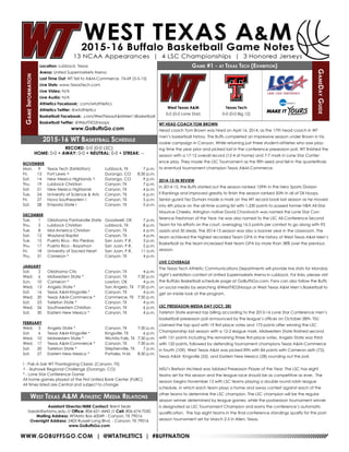 WWW.GOBUFFSGO.COM | @WTATHLETICS | #BUFFNATION
GameInformation
Location: Lubbock, Texas
Arena: United Supermarkets Arena
Last Time Out: WT fell to A&M-Commerce, 74-69 (3-5-15)
Live Stats: www.TexasTech.com
Live Video: N/A
Live Audio: N/A
Athletics Facebook: .com/wtathletics
Athletics Twitter: @wtathletics
Basketball Facebook: .com/WestTexasA&MMen’sBasketball
Basketball Twitter: @WestTXD2Hoops
www.GoBuffsGo.com
Game #1 - at Texas Tech (Exhibition)
GameDayGuide
West Texas A&M
0-0 (0-0 Lone Star)
Assistant Director/MBB Contact: Brent Seals
bseals@wtamu.edu // Office: 806-651-4442 // Cell: 806-674-7050
Mailing Address: WTAMU Box 60049 - Canyon, TX 79016
Overnight Address: 2403 Russell Long Blvd. - Canyon, TX 79016
www.GoBuffsGo.com
2015-16 WT Basketball Schedule
RECORD: 0-0 (0-0 LSC)
HOME: 0-0 • AWAY: 0-0 • NEUTRAL: 0-0 • STREAK: --
NOVEMBER
Mon.	 9	 Texas Tech (Exhibition)	 Lubbock, TX	 7 p.m.
Fri.	 13	 Fort Lewis ^	 Durango, CO	 8:30 p.m.
Sat.	 14	 New Mexico Highlands ^	 Durango, CO	 9 p.m.
Thu.	 19	 Lubbock Christian	 Canyon, TX	 7 p.m.
Sat.	 21	 New Mexico Highlands	 Canyon, TX	 4 p.m.
Tue.	 24	 University of Science & Arts	 Canyon, TX	 6 p.m.
Fri.	 27	 Nova Southeastern !	 Canyon, TX	 5 p.m.
Sat.	 28	 Emporia State !	 Canyon, TX	 5 p.m.
DECEMBER
Tue.	 1	 Oklahoma Panhandle State	 Goodwell, OK	 7 p.m.
Thu.	 3	 Lubbock Christian	 Lubbock, TX	 8 p.m.
Tue.	 8	 Mid-America Christian	 Canyon, TX	 6 p.m.
Sat.	 12	 Wayland Baptist	 Canyon, TX	 4 p.m.
Tue.	 15	 Puerto Rico - Rio Piedras	 San Juan, P.R.	 3 p.m.
Thu.	17	Puerto Rico - Bayamon	 San Juan, P.R.	 5 p.m.
Fri.	 18	 University of Sacred Heart	 San Juan, P.R.	 11 a.m.
Thu.	 31	 Cameron *	 Canyon, TX	 4 p.m.
JANUARY
Sat.	 2	 Oklahoma City	 Canyon, TX	 4 p.m.
Wed.	 6	 Midwestern State *	 Canyon, TX	 7:30 p.m.
Sun.	 10	 Cameron *	 Lawton, OK	 4 p.m.
Wed.	 13	 Angelo State *	 San Angelo, TX	 7:30 p.m.
Sat.	 16	 Texas A&M-Kingsville *	 Canyon, TX	 4 p.m.
Wed.	 20	 Texas A&M-Commerce *	 Commerce, TX	 7:30 p.m.
Sat.	 23	 Tarleton State *	 Canyon, TX	 4 p.m.
Wed.	 26	 Southwestern Christian	 Canyon, TX	 6 p.m.
Sat.	 30	 Eastern New Mexico *	 Canyon, TX	 4 p.m.
FEBRUARY
Wed.	 3	 Angelo State *	 Canyon, TX	 7:30 p.m.
Sat.	 6	 Texas A&M-Kingsville *	 Kingsville, TX	 6 p.m.
Wed.	 10	 Midwestern State *	 Wichita Falls, TX	 7:30 p.m.
Wed.	 17	 Texas A&M-Commerce *	 Canyon, TX	 7:30 p.m.
Sat.	 20	 Tarleton State *	 Stephenville, TX	 7 p.m.
Sat.	 27	 Eastern New Mexico *	 Portales, N.M.	 8:30 p.m.
! - Pak-A-Sak WT Thanksgiving Classic (Canyon, TX)
^ - Skyhawk Regional Challenge (Durango, CO)
* - Lone Star Conference Game
All home games played at the First United Bank Center (FUBC)
All times listed are Central and subject to change
West Texas A&M Athletic Media Relations
WT HEAD COACH TOM BROWN
Head coach Tom Brown was hired on April 16, 2014, as the 17th head coach in WT
men’s basketball history. The Buffs completed an impressive season under Brown in his
rookie campaign in Canyon. While returning just three student-athletes who saw play-
ing time the year prior and picked last in the conference preseason poll, WT finished the
season with a 17-12 overall record (12-4 at home) and 7-7 mark in Lone Star Confer-
ence play. They made the LSC Tournament as the fifth seed and fell in the quarterfinals
to eventual tournament champion Texas A&M-Commerce.
2014-15 IN REVIEW
In 2014-15, the Buffs started out the season ranked 159th in the Hero Sports Division
II Rankings and improved greatly to finish the season ranked 50th in all of DII Hoops.
Senior guard Tez Dumars made a mark on the WT record book last season as he moved
into 4th place on the all-time scoring list with 1,230 points to passed former NBA All-Star
Maurice Cheeks. Arlington native David Chavlovich was named the Lone Star Con-
ference Freshman of the Year, he was also named to the LSC All-Conference Second
Team for his efforts on the court, averaging 16.5 points per contest to go along with 93
assists and 30 steals. The 2014-15 season was also a banner year in the classroom. The
team achieved the highest recorded Team GPA in the history of West Texas A&M Men’s
Basketball as the team increased their team GPA by more than 38% over the previous
season.
LIVE COVERAGE
The Texas Tech Athletic Communications Departments will provide live stats for Monday
night’s exhibition contest at United Supermarkets Arena in Lubbock. For links, please visit
the Buffalo Basketball schedule page at GoBuffsGo.com. Fans can also follow the Buffs
on social media by searching @WestTXD2Hoops or West Texas A&M Men’s Basketball to
get an inside look at the program.
LSC PRESEASON MEDIA DAY (OCT. 28)
Tarleton State earned top billing according to the 2015-16 Lone Star Conference men’s
basketball preseason poll announced by the league’s offices on October 28th. TSU
claimed the top spot with 19 first-place votes and 173 points after winning the LSC
Championship last season with a 12-2 league mark. Midwestern State finished second
with 151 points including the remaining three first-place votes. Angelo State was third
with 120 points, followed by defending tournament champions Texas A&M-Commerce
in fourth (109). West Texas A&M was picked fifth with 84 points with Cameron sixth (72),
Texas A&M- Kingsville (55), and Eastern New Mexico (28) rounding out the poll.
MSU’s Bretson McNeal was tabbed Preseason Player of the Year. The LSC has eight
teams set for this season and the league race should be as competitive as ever. The
season begins November 13 with LSC teams playing a double round robin league
schedule, in which each team plays a home and away contest against each of the
other teams to determine the LSC champion. The LSC champion will be the regular
season winner determined by league games, while the postseason tournament winner
is designated as LSC Tournament Champion and earns the conference’s automatic
qualification. The top eight teams in the final conference standings qualify for the post-
season tournament set for March 2-5 in Allen, Texas.
Texas Tech
0-0 (0-0 Big 12)
 