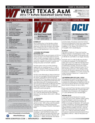 WWW.GOBUFFSGO.COM | @WTATHLETICS | #BUFFNATION
2016-17 WT BASKETBALL GAME NOTES	 GAME 16: OKLAHOMA CITY
NOVEMBER
4	 vs. (RV) Azusa Pacific !	 W, 86-72
5	 vs. St. Cloud State !	 W, 83-70
6	 vs. #23 Arkansas-Fort Smith !	 W, 94-86
11	 #15 Fort Lewis	 W, 90-82
12	 New Mexico Highlands	 W, 92-77
17	 at Lubbock Christian	 L, 86-95
22	 Oklahoma Panhandle State	 W, 105-66
25	 Wayne State College ^	 W, 92-74
26	Southern Nazarene ^	 W, 82-81 OT
DECEMBER
1	 Western New Mexico *	 W, 91-55
3	 Eastern New Mexico *	 W, 92-86
6	 UT Permian Basin *	 W, 89-80
10	 at New Mexico Highlands	 W, 82-55
18	 vs. #12 Western Washington #	 W, 90-83
19	 vs. Rollins #	 W, 89-68
31	 Oklahoma City	 1:00 p.m.
JANUARY
5	 at Midwestern State *	 7:30 p.m.
7	 at Cameron *	 4:00 p.m.
12	 #8 Angelo State *	 7:30 p.m.
14	 Texas A&M-Kingsville *	 4:00 p.m.
19	 at #15 Tarleton State *	 7:30 p.m.
21	 at (RV) Texas A&M-Commerce *	 4:00 p.m.
26	 at Eastern New Mexico *	 8:30 p.m.
28	 at Western New Mexico *	 5:00 p.m.
FEBRUARY
4	 at (RV) UT Permian Basin *	 4:00 p.m.
9	 Cameron *	 7:30 p.m.
11	 Midwestern State *	 4:00 p.m.
16	 at Texas A&M-Kingsville *	 7:30 p.m.
18	 at #8 Angelo State *	 4:00 p.m.
23	 (RV) Texas A&M-Commerce *	 7:30 p.m.
25	 #15 Tarleton State *	 4:00 p.m.
MARCH
2017 LSC Championship (Allen, TX)
2/3	 LSC Quarterfinals	 TBD
4	 LSC Semifinals	 TBD
5	 LSC Championship	 TBD
2017 South Central Regionals (Top Seed Host)
11	 Regional Quarterfinals	 TBD
12	 Regional Semifinals	 TBD
14	 Regional Championship	 TBD
2017 NCAA Division II Elite Eight (Sioux Falls, S.D.)
22	 National Quarterfinals	 TBD
23	 National Semifinals	 TBD
25	 National Championship	 TBD
All times are Central and subject to change
Rankings come from the newest NABC DII Top-25
* - Lone Star Conference game
! - CCA Division II Tipoff Classic (Anaheim, CA)
^ - Pak-A-Sak WT Thanksgiving Classic (Canyon, TX)
# - South Point Holiday Hoops Classic (Las Vegas, NV)
2016-17 SCHEDULE/RESULTS
COMING UP
The #14 Buffs return to the friendly confines
of the First United Bank Center on Saturday
afternoon as they host the NAIA’s 5th ranked
Stars of Oklahoma City in a New Year’s Eve
matchup with tipoff set for 1 p.m. in Canyon.
- SCOUTING THE OPPONENT
OKLAHOMA CITY
Vinay Patel enters his second season at OCU as
he led the Stars to the NAIA National Tourna-
ment in his first campaign. Patel is no stranger
to Canyon, serving as WT’s Interim Head Coach
during the majority of the 2013-14 season fol-
lowing nine years as the Buffs’ assistant.
The Stars enter come out of the Christmas
holiday with an overall record of 11-1 with a
2-0 mark in Sooner Athletic Conference play
following a 74-52 win over Philander Smith on
Dec. 21st.
#5 OCU is led offensively by Terence Bonhom-
me who has averaged 18.0 points per game
this season, going 68-of-153 from the floor
including 27-of-71 from deep and 53-of-61 from
the free throw line while Xavier Smith leads the
way defensively with 9.2 boards per game.
OCU has gone 394-of-760 (51.8%) from the field
this season including 87-of-211 (41.2%) from
deep and 193-of-267 (72.3%) from the line while
scoring 89.0 points per game.
The Buffs lead the all-time series against OCU,
22-17 with WT taking the last five meetings
between the two teams. OCU is 20-11 all-time
in Canyon.
- A LOOK BACK
WWU RECAP
The then #19 Buffs ran their win streak to eight
games on Dec. 18th as they used five players
in double-figures to outlast the previously
unbeaten #12 Vikings of Western Washington,
90-83.
The Buffs went 27-of-63 (42.9%) from the floor
including 11-of-27 (40.7%) from deep and
25-of-35 (71.4%) from the free throw line to go
along with 41 rebounds (seven offensive, 34
defensive), 11 assists, six turnovers, four blocks
and five steals. Chavlovich went 4-of-12 from
the floor including 8-of-10 from the charity stripe
to lead the Buffs with 19 points followed by
Golightly Jr. (15), Walton (14), Prince (11) and
O’Laughlin (10) in double-figures.
RU RECAP
The then #19 Buffs hit 17 treys and had five
different players in double-figures on Dec. 19th
as they ran their win streak to nine games with
an 89-68 win over Rollins in Las Vegas, Nevada.
The Buffs went 31-of-58 (53.4%) from the floor
including an impressive 17-of-34 (50%) from
deep and 10-of-14 (71.4%) from the free throw
line while grabbing 36 rebounds (13 offensive,
23 defensive), 26 assists, 23 turnovers, three
blocks and 11 steals. Chavlovich went 7-of-14
from the floor and 6-of-11 from deep to lead
the Buffs with 20 points followed by Prince (18),
D. Evans (11), Golightly Jr. (11) and J. Evans (10)
while Chavlovich dished out 11 assists for the
double-double.
LAST MEETING WITH OCU (JAN. 2, 2016)
WT registered 29 points at the free throw line
and had five players in double-digits as they
outlasted the visiting Stars of Oklahoma City, 87-
74 in front of almost 700 fans at the First United
Bank Center in Canyon on Jan. 2, 2016.
Evans went 5-of-9 from the floor and 2-of-4 from
deep to lead the Buffs with 15 points followed
by Walton (14), Chavlovich (12), Golightly Jr.
(11) and Jeff Bonner (10) in double-digits.
MOVING ON UP
Junior guard David Chavlovich is quickly
making his way up WT’s all-time career scoring
list as the Arlington native has scored 1,381
points in his 74 career games in Maroon &
White to average an impressive 18.7 points per
contest. Chavlovich’s 20 points against Rollins
kept the guard in 4th place all-time as he has
passed Maurice Cheeks (1975-78 / 1,227) for
fifth place and former teammate Tez Dumars
(2011-15 / 1,230) for fourth place all-time.
Chavlovich currently sits 25 points behind Price
Brookfield (1940-42 / 1,406) for third place all-
time.
Follow WT Basketball on Social Media
@WestTXD2Hoops
MBB Contact: Brent Seals
E-Mail: bseals@wtamu.edu
Office: 806.651.4442
Cell: 806.674.7050
www.GoBuffsGo.com
#14 West Texas A&M
BUFFALOES
14-1 (3-0 LSC)
Date......................................Dec. 31
Venue......First United Bank Center
Location..................Canyon, Texas
Live Stats...............GoBuffsGo.com
Video....................GoBuffsGo.com
Audio....................987JackFM.com
vs. OCU....................WT leads 22-17
Series Beginning........................1932
Last Meeting................Jan. 2, 2016
Result..................................WT, 87-74
Streak.................................WT, Win 5
#5 Oklahoma City
STARS
11-1 (2-0 SAC)
OKLAHOMA CITY • SATURDAY, DECEMBER 31 • CANYON, TEXAS
 