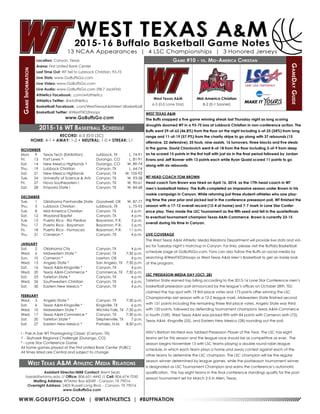 WWW.GOBUFFSGO.COM | @WTATHLETICS | #BUFFNATION
GameInformation
Location: Canyon, Texas
Arena: First United Bank Center
Last Time Out: WT fell to Lubbock Christian, 93-75
Live Stats: www.GoBuffsGo.com
Live Video: www.GoBuffsGo.com
Live Audio: www.GoBuffsGo.com (98.7 JackFM)
Athletics Facebook: .com/wtathletics
Athletics Twitter: @wtathletics
Basketball Facebook: .com/WestTexasA&MMen’sBasketball
Basketball Twitter: @WestTXD2Hoops
www.GoBuffsGo.com
Game #10 - vs. Mid-America Christian
GameDayGuide
West Texas A&M
6-3 (0-0 Lone Star)
Assistant Director/MBB Contact: Brent Seals
bseals@wtamu.edu // Office: 806-651-4442 // Cell: 806-674-7050
Mailing Address: WTAMU Box 60049 - Canyon, TX 79016
Overnight Address: 2403 Russell Long Blvd. - Canyon, TX 79016
www.GoBuffsGo.com
2015-16 WT Basketball Schedule
RECORD: 6-3 (0-0 LSC)
HOME: 4-1 • AWAY: 1-2 • NEUTRAL: 1-0 • STREAK: L1
NOVEMBER
Mon.	 9	 Texas Tech (Exhibition)	 Lubbock, TX	 L, 74-91
Fri.	 13	 Fort Lewis ^	 Durango, CO	 L, 81-91
Sat.	 14	 New Mexico Highlands ^	 Durango, CO	 W, 89-74
Thu.	 19	 Lubbock Christian	 Canyon, TX	 L, 64-74
Sat.	 21	 New Mexico Highlands	 Canyon, TX	 W, 105-92
Tue.	 24	 University of Science & Arts	 Canyon, TX	 W, 93-58
Fri.	 27	 Nova Southeastern !	 Canyon, TX	 W, 90-61
Sat.	 28	 Emporia State !	 Canyon, TX	 W, 84-68
DECEMBER
Tue.	 1	 Oklahoma Panhandle State	 Goodwell, OK	 W, 87-77
Thu.	 3	 Lubbock Christian	 Lubbock, TX	 L, 75-93
Tue.	 8	 Mid-America Christian	 Canyon, TX	 6 p.m.
Sat.	 12	 Wayland Baptist	 Canyon, TX	 4 p.m.
Tue.	 15	 Puerto Rico - Rio Piedras	 Bayamon, P.R.	 3 p.m.
Thu.	17	Puerto Rico - Bayamon	 Bayamon, P.R.	 5 p.m.
Fri.	18	Puerto Rico - Humacao	 Bayamon, P.R.	 11 a.m.
Thu.	 31	 Cameron *	 Canyon, TX	 4 p.m.
JANUARY
Sat.	 2	 Oklahoma City	 Canyon, TX	 4 p.m.
Wed.	 6	 Midwestern State *	 Canyon, TX	 7:30 p.m.
Sun.	 10	 Cameron *	 Lawton, OK	 4 p.m.
Wed.	 13	 Angelo State *	 San Angelo, TX	 7:30 p.m.
Sat.	 16	 Texas A&M-Kingsville *	 Canyon, TX	 4 p.m.
Wed.	 20	 Texas A&M-Commerce *	 Commerce, TX	 7:30 p.m.
Sat.	 23	 Tarleton State *	 Canyon, TX	 4 p.m.
Wed.	 26	 Southwestern Christian	 Canyon, TX	 6 p.m.
Sat.	 30	 Eastern New Mexico *	 Canyon, TX	 4 p.m.
FEBRUARY
Wed.	 3	 Angelo State *	 Canyon, TX	 7:30 p.m.
Sat.	 6	 Texas A&M-Kingsville *	 Kingsville, TX	 6 p.m.
Wed.	 10	 Midwestern State *	 Wichita Falls, TX	 7:30 p.m.
Wed.	 17	 Texas A&M-Commerce *	 Canyon, TX	 7:30 p.m.
Sat.	 20	 Tarleton State *	 Stephenville, TX	 7 p.m.
Sat.	 27	 Eastern New Mexico *	 Portales, N.M.	 8:30 p.m.
! - Pak-A-Sak WT Thanksgiving Classic (Canyon, TX)
^ - Skyhawk Regional Challenge (Durango, CO)
* - Lone Star Conference Game
All home games played at the First United Bank Center (FUBC)
All times listed are Central and subject to change
West Texas A&M Athletic Media Relations
WEST TEXAS A&M
The Buffs snapped a five game winning streak last Thursday night as long scoring
droughts doomed WT in a 93-75 loss at Lubbock Christian in non-conference action. The
Buffs went 29-of-62 (46.8%) from the floor on the night including 6-of-25 (24%) from long
range and 11-of-19 (57.9%) from the charity stripe to go along with 37 rebounds (15
offensive, 22 defensive), 25 fouls, nine assists, 16 turnovers, three blocks and five steals
in the game. David Chavlovich went 8-of-18 from the floor including 3-of-9 from deep
as he scored 15 points in the first half with just six in the final period followed by Jordan
Evans and Jeff Bonner with 13 points each while Ryan Quaid scored 11 points to go
along with six rebounds.
WT HEAD COACH TOM BROWN
Head coach Tom Brown was hired on April 16, 2014, as the 17th head coach in WT
men’s basketball history. The Buffs completed an impressive season under Brown in his
rookie campaign in Canyon. While returning just three student-athletes who saw play-
ing time the year prior and picked last in the conference preseason poll, WT finished the
season with a 17-12 overall record (12-4 at home) and 7-7 mark in Lone Star Confer-
ence play. They made the LSC Tournament as the fifth seed and fell in the quarterfinals
to eventual tournament champion Texas A&M-Commerce. Brown is currently 23-15
overall during his time in Canyon.
LIVE COVERAGE
The West Texas A&M Athletic Media Relations Department will provide live stats and vid-
eo for Tuesday night’s matchup in Canyon. For links, please visit the Buffalo Basketball
schedule page at GoBuffsGo.com. Fans can also follow the Buffs on social media by
searching @WestTXD2Hoops or West Texas A&M Men’s Basketball to get an inside look
at the program.
LSC PRESEASON MEDIA DAY (OCT. 28)
Tarleton State earned top billing according to the 2015-16 Lone Star Conference men’s
basketball preseason poll announced by the league’s offices on October 28th. TSU
claimed the top spot with 19 first-place votes and 173 points after winning the LSC
Championship last season with a 12-2 league mark. Midwestern State finished second
with 151 points including the remaining three first-place votes. Angelo State was third
with 120 points, followed by defending tournament champions Texas A&M-Commerce
in fourth (109). West Texas A&M was picked fifth with 84 points with Cameron sixth (72),
Texas A&M- Kingsville (55), and Eastern New Mexico (28) rounding out the poll.
MSU’s Bretson McNeal was tabbed Preseason Player of the Year. The LSC has eight
teams set for this season and the league race should be as competitive as ever. The
season begins November 13 with LSC teams playing a double round robin league
schedule, in which each team plays a home and away contest against each of the
other teams to determine the LSC champion. The LSC champion will be the regular
season winner determined by league games, while the postseason tournament winner
is designated as LSC Tournament Champion and earns the conference’s automatic
qualification. The top eight teams in the final conference standings qualify for the post-
season tournament set for March 2-5 in Allen, Texas.
Mid-America Christian
8-2 (0-1 Sooner)
 