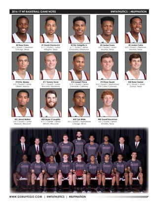 WWW.GOBUFFSGO.COM | @WTATHLETICS | #BUFFNATION
#0 Drew Evans
6-3 | Guard | Freshman
Chicago, Illinois
#1 David Chavlovich
5-11 | Guard | Junior
Arlington, Texas
#2 Eric Golightly Jr.
6-1 | Guard | Senior
Chickasha, Oklahoma
#3 Jordan Evans
6-5 | Guard | Junior
Houston, Texas
#5 Jordan Colins
6-0 | Guard | Freshman
Houston, Texas
#10 Eric Mosley
6-5 | Guard | Junior
Gilbert, Arizona
#11 Tommy Gove
5-11 | Guard | Junior
Waconia, Minnesota
#14 Joseph Prince
5-10 | Guard | Senior
Palmdale, California
#15 Ryan Quaid
6-6 | Guard | Sophomore
Fort Collins, Colorado
#20 Rylan Gerber
6-3 | Guard | Junior
Dumas, Texas
#21 Jerrod Walton
6-5 | Guard | Junior
Mequon, Wisconsin
#24 Skyler O’Laughlin
6-11 | Center | Senior
Elkhorn, Wisconsin
#35 Carl White
6-6 | Guard | Sophomore
Chicago, Illinois
#40 Garrett Brockman
6-2 | Guard | Senior
Amarillo, Texas
2016-17 WT BASKETBALL GAME NOTES	 @WTATHLETICS | #BUFFNATION
 