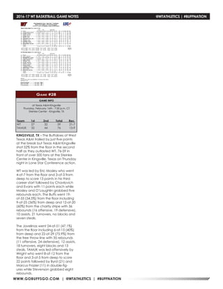WWW.GOBUFFSGO.COM | @WTATHLETICS | #BUFFNATION
2016-17 WT BASKETBALL GAME NOTES	 @WTATHLETICS | #BUFFNATION
GAME INFO
at Texas A&M-Kingsville
Thursday, February 16th - 7:30 p.m. CT
Steinke Center - Kingsville, TX
Game #28
KINGSVILLE, TX - The Buffaloes of West
Texas A&M trailed by just five points
at the break but Texas A&M Kingsville
shot 52% from the floor in the second
half as they outlasted WT, 76-59 in
front of over 500 fans at the Steinke
Center in Kingsville, Texas on Thursday
night in Lone Star Conference action.
WT was led by Eric Mosley who went
4-of-7 from the floor and 3-of-3 from
deep to score 13 points in his third
career start followed by Chavlovich
and Evans with 11 points each while
Mosley and O’Laughlin grabbed five
rebounds each. The Buffs went 19-
of-55 (34.5%) from the floor including
9-of-25 (36%) from deep and 12-of-20
(60%) from the charity stripe with 36
rebounds (16 offensive, 19 defensive),
10 assists, 21 turnovers, no blocks and
seven steals.
The Javelinas went 24-of-51 (47.1%)
from the floor including 6-of-15 (40%)
from deep and 22-of-29 (75.9%) from
the free throw line with 35 rebounds
(11 offensive, 24 defensive), 12 assists,
18 turnovers, eight blocks and 13
steals. TAMUK was led offensively by
Wright who went 8-of-12 from the
floor and 3-of-5 from deep to score
22 points followed by Byrd (21) and
Marcus Frazier (11) in double-fig-
ures while Stevenson grabbed eight
rebounds.
Team	1st	 2nd	 Total	Rec.
WT	 27	32	59	21-7
TAMUK	32	44	76	15-9
 