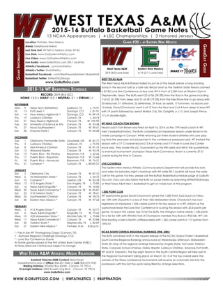 WWW.GOBUFFSGO.COM | @WTATHLETICS | #BUFFNATION
GameInformation
Location: Portales, New Mexico
Arena: Greyhound Arena
Last Time Out: WT fell to Tarleton State, 87-82
Live Stats: www.GoEasternAthletics.com
Live Video: www.GoEasternAthletics.com
Live Audio: www.GoBuffsGo.com (98.7 JackFM)
Athletics Facebook: .com/wtathletics
Athletics Twitter: @wtathletics
Basketball Facebook: .com/WestTexasA&MMen’sBasketball
Basketball Twitter: @WestTXD2Hoops
www.GoBuffsGo.com
Game #30 - at Eastern New Mexico
GameDayGuide
West Texas A&M
20-9 (8-5 Lone Star)
Assistant Director/MBB Contact: Brent Seals
bseals@wtamu.edu // Office: 806-651-4442 // Cell: 806-674-7050
Mailing Address: WTAMU Box 60049 - Canyon, TX 79016
Overnight Address: 2403 Russell Long Blvd. - Canyon, TX 79016
www.GoBuffsGo.com
2015-16 WT Basketball Schedule
RECORD: 20-9 (8-5 LSC)
HOME: 13-3 • AWAY: 5-5 • NEUTRAL: 2-1 • STREAK: L1
NOVEMBER
Mon.	 9	 Texas Tech (Exhibition)	 Lubbock, TX	 L, 74-91
Fri.	 13	 Fort Lewis ^	 Durango, CO	 L, 81-91
Sat.	 14	 New Mexico Highlands ^	 Durango, CO	 W, 89-74
Thu.	 19	 Lubbock Christian	 Canyon, TX	 L, 64-74
Sat.	 21	 New Mexico Highlands	 Canyon, TX	 W, 105-92
Tue.	 24	 University of Science & Arts	 Canyon, TX	 W, 93-58
Fri.	 27	 Nova Southeastern !	 Canyon, TX	 W, 90-61
Sat.	 28	 Emporia State !	 Canyon, TX	 W, 84-68
DECEMBER
Tue.	 1	 Oklahoma Panhandle State	 Goodwell, OK	 W, 87-77
Thu.	 3	 Lubbock Christian	 Lubbock, TX	 L, 75-93
Tue.	 8	 Mid-America Christian	 Canyon, TX	 W, 81-76
Sat.	 12	 Wayland Baptist	 Canyon, TX	 W, 95-74
Tue.	 15	Puerto Rico - Rio Piedras	 Bayamon, P.R.	 L, 62-66
Thu.	 17	 Puerto Rico - Bayamon	 Bayamon, P.R.	 W, 72-64
Fri.	 18	 Puerto Rico - Humacao	 Bayamon, P.R.	 W, 74-51
Thu.	 31	 Cameron *	 Canyon, TX	 L, 80-83 OT
JANUARY
Sat.	 2	 Oklahoma City	 Canyon, TX	 W, 87-72
Wed.	 6	 #6 Midwestern State *	 Canyon, TX	 L, 64-75
Sun.	 10	 Cameron *	 Lawton, OK	 W, 83-78
Wed.	 13	 #15 Angelo State *	 San Angelo, TX	 L, 75-85
Sat.	 16	 Texas A&M-Kingsville *	 Canyon, TX	 W, 76-60
Wed.	 20	 Texas A&M-Commerce *	 Commerce, TX	 W, 85-81
Sat.	 23	 #10 Tarleton State *	 Canyon, TX	 W, 78-61
Wed.	 26	 Southwestern Christian	 Canyon, TX	 W, 78-70
Sat.	 30	 Eastern New Mexico *	 Canyon, TX	 W, 97-64
FEBRUARY
Wed.	 3	 #12 Angelo State *	 Canyon, TX	 W, 92-77
Sat.	 6	 Texas A&M-Kingsville *	 Kingsville, TX	 W, 75-62
Wed.	 10	 #25 Midwestern State *	 Wichita Falls, TX	 L, 75-84
Wed.	 17	 Texas A&M-Commerce *	 Canyon, TX	 W, 93-84
Sat.	 20	 Tarleton State *	 Stephenville, TX	 L, 82-87
Sat.	 27	 Eastern New Mexico *	 Portales, N.M.	 8:30 p.m.
! - Pak-A-Sak WT Thanksgiving Classic (Canyon, TX)
^ - Skyhawk Regional Challenge (Durango, CO)
* - Lone Star Conference Game
All home games played at the First United Bank Center (FUBC)
All times listed are Central and subject to change
West Texas A&M Athletic Media Relations
WEST TEXAS A&M
The West Texas A&M Buffaloes trailed by just six at the break before a long shooting
slump in the second half as a late rally fell just short as the Tarleton State Texans claimed
a 87-82 Lone Star Conference victory over WT in front of 2,500 fans at Wisdom Gym in
Stephenville, Texas. The Buffs went 22-of-56 (39.3%) from the floor in the game including
7-of-22 (31.8%) from deep and 31-of-39 (79.5%) from the free throw line to go along with
33 rebounds (11 offensive, 22 defensive), 29 fouls, six assists, 17 turnovers, no blocks and
10 steals. David Chavlovich went 6-of-12 from the floor and 2-of-4 from deep to lead WT
with 19 points followed by Jerrod Walton (16), Eric Golightly Jr. (11) and Joseph Prince
(11) in double-digits.
WT HEAD COACH TOM BROWN
Head coach Tom Brown was hired on April 16, 2014, as the 17th head coach in WT
men’s basketball history. The Buffs completed an impressive season under Brown in his
rookie campaign in Canyon. While returning just three student-athletes who saw play-
ing time the year prior and picked last in the conference preseason poll, WT finished the
season with a 17-12 overall record (12-4 at home) and 7-7 mark in Lone Star Confer-
ence play. They made the LSC Tournament as the fifth seed and fell in the quarterfinals
to eventual tournament champion Texas A&M-Commerce. Brown is currently 37-21
overall during his time in Canyon.
LIVE COVERAGE
The Eastern New Mexico Athletic Communications Department will provide live stats
and video for Saturday night’s matchup with WT while 98.7 JackFM will have the radio
call for the game. For links, please visit the Buffalo Basketball schedule page at GoBuffs-
Go.com. Fans can also follow the Buffs on social media by searching @WestTXD2Hoops
or West Texas A&M Men’s Basketball to get an inside look at the program.
1,000 POINT CLUB
WT sophomore guard David Chavlovich joined the 1,000 Point Club back on Febru-
ary 10th with 25 points in a loss at then #25 Midwestern State. Chavlovich has now
registered an impressive 1,056 career points in his two season in a WT uniform as the
sophomore leads the Lone Star Conference in scoring this season with 20.4 points per
game. To reach the career top-10 for the Buffs, the Arlington native needs 1,138 points
for a tie for 10th with WTAMU Hall of Champions member Troy Burrus (1952-54). WT’s all-
time leading scorer is Martin Lattibeaudiere with 1,566 career points in 112 games from
1993-97.
NCAA SOUTH CENTRAL REGIONAL RANKINGS (FEB. 24th)
The Buffs ramained ninth in the newest release of the NCAA Division II Men’s Basketball
South Central Regional Rankings announced on Wednesday afternoon. Midwestern
State sits atop of the regional rankings followed by Angelo State, Fort Lewis, Tarleton
State, Colorado School of Mines, Dallas, Baptist, Lubbock Christian, Arkansas-Fort Smith,
WT and St, Edward’s. The top eight teams in the South Central Region will take part in
the Regional Tournament taking place on March 12-15 at the top overall seed, the
winners of the three conference tournaments will receive an automatic bid into the
postseason with the last five spots being filled by at-large selections.
Eastern New Mexico
6-19 (2-11 Lone Star)
 