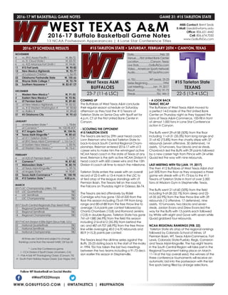 WWW.GOBUFFSGO.COM | @WTATHLETICS | #BUFFNATION
2016-17 WT BASKETBALL GAME NOTES	 GAME 31: #15 TARLETON STATE
NOVEMBER
4	 vs. (RV) Azusa Pacific !	 W, 86-72
5	 vs. St. Cloud State !	 W, 83-70
6	 vs. #23 Arkansas-Fort Smith !	 W, 94-86
11	 #15 Fort Lewis	 W, 90-82
12	 New Mexico Highlands	 W, 92-77
17	 at Lubbock Christian	 L, 86-95
22	 Oklahoma Panhandle State	 W, 105-66
25	 Wayne State College ^	 W, 92-74
26	 Southern Nazarene ^	 W, 82-81 OT
DECEMBER
1	 Western New Mexico *	 W, 91-55
3	 Eastern New Mexico *	 W, 92-86
6	 UT Permian Basin *	 W, 89-80
10	 at New Mexico Highlands	 W, 82-55
18	 vs. #12 Western Washington #	 W, 90-83
19	 vs. Rollins #	 W, 89-68
31	 #5 Oklahoma City	 W, 95-63
JANUARY
5	 at Midwestern State *	 L, 78-84
7	 at Cameron *	 W, 100-98 4OT
12	 #17 Angelo State *	 W, 104-96
14	 Texas A&M-Kingsville *	 W, 80-65
19	 at #11 Tarleton State *	 L, 73-91
21	 at (RV) Texas A&M-Commerce*	 L, 103-104 OT
26	 at Eastern New Mexico *	 L, 83-96
28	 at Western New Mexico *	 W, 76-61
FEBRUARY
4	 at #25 UT Permian Basin *	 L, 73-77
9	 Cameron *	 W, 87-82
11	 Midwestern State *	 W, 80-74
16	 at Texas A&M-Kingsville *	 L, 59-76
18	 at Angelo State *	 W, 90-81
23	 Texas A&M-Commerce *	 W, 100-98
25	 #15 Tarleton State *	 4:00 p.m.
MARCH
2017 LSC Championship (Allen, TX)
2/3	 LSC Quarterfinals	 TBD
4	 LSC Semifinals	 TBD
5	 LSC Championship	 TBD
2017 South Central Regionals (Top Seed Host)
11	 Regional Quarterfinals	 TBD
12	 Regional Semifinals	 TBD
14	 Regional Championship	 TBD
2017 NCAA Division II Elite Eight (Sioux Falls, S.D.)
22	 National Quarterfinals	 TBD
23	 National Semifinals	 TBD
25	 National Championship	 TBD
All times are Central and subject to change
Rankings come from the newest NABC DII Top-25
* - Lone Star Conference game
! - CCA Division II Tipoff Classic (Anaheim, CA)
^ - Pak-A-Sak WT Thanksgiving Classic (Canyon, TX)
# - South Point Holiday Hoops Classic (Las Vegas, NV)
2016-17 SCHEDULE/RESULTS
COMING UP
The Buffaloes of West Texas A&M conclude
their regular season schedule on Saturday
afternoon as they host the #15 Texans of
Tarleton State on Senior Day with tipoff set for
4 p.m. CT at the First United Bank Center in
Canyon.
- SCOUTING THE OPPONENT
#15 TARLETON STATE
The Texans are led by 29th year head coach
Lonn Reisman who has led Tarleton State to
back-to-back South Central Regional Cham-
pionships. Reisman entered 2016-17 with 613
career wins to make him the winningest active
NCAA head coach in the state of Texas at any
level. Reisman is the sixth active NCAA Division II
head coach with 600 career wins and the 15th
Division II coach all time to reach the milestone.
Tarleton State enters the week with an overall
record of 22-5 with a 13-4 mark in the LSC to
sit tied atop of the league standings with UT
Permian Basin. The Texans fell on the road to
the Falcons on Thursday night in Odessa, 86-74.
The Texans are led offensively by Ridell
Camidge who has gone 132-of-320 from the
floor this season including 73-of-199 from long
range and 80-of-88 from the free throw line to
average 15.4 points per contest followed by
Chantz Chambers (13.8) and Romond Jenkins
(12.8) in double-figures. Tarleton State has gone
741-of-1580 (46.9%) from the field this season
including 216-of-612 (35.3%) from behind the
arc and 487-of-707 (68.9%) from the free throw
line while averaging 40.0 (+6.9) rebounds and
80.9 (+15.3) points per contest.
The Texans lead the all-time series against the
Buffs, 25-23 dating back to the start of the rivalry
in 1994. TSU has taken the last two meetings
between the two teams including a 91-73 deci-
sion earlier this season in Stephenville.
- A LOOK BACK
TAMUC RECAP
The Buffaloes of West Texas A&M moved to
a perfect 14-0 inside of the First United Bank
Center on Thursday night as they topped the
Lions of Texas A&M-Commerce, 100-98 in front
of almost 1,000 fans in Lone Star Conference
action in Canyon.
The Buffs went 29-of-58 (50%) from the floor
including 11-of-31 (35.5%) from long range and
31-of-42 (73.8%) from the charity stripe with 37
rebounds (seven offensive, 30 defensive), 14
assists, 12 turnovers, four blocks and six steals.
Chavlovich led the Buffs with 29 points followed
by a new career high from Prince with 24 while
Quaid led the way with nine rebounds.
LAST MEETING WITH TSU (JAN. 19, 2017)
The then #12 Buffaloes of West Texas A&M shot
just 35% from the floor as they snapped a three
game win streak with a 91-73 loss to the #11
Texans of Tarleton State in front of over 2,300
fans at Wisdom Gym in Stephenville, Texas.
The Buffs went 21-of-60 (35%) from the field
including 9-of-28 (32.1%) from deep and 22-
of-35 (62.9%) from the free throw line with 29
rebounds (12 offensive, 17 defensive), nine
assists, 10 turnovers, two blocks and seven
steals. Jordan Evans and Drew Evans led the
way for the Buffs with 13 points each followed
by White with eight and Gove with seven while
Quaid grabbed four rebounds.
NCAA REGIONAL RANKINGS (FEB. 22)
Tarleton State sits atop of the regional rankings
followed by Colorado School of Mines, UT
Permian Basin, WT, Texas A&M-Commerce, Fort
Lewis, Colorado State-Pueblo, Regis, Cameron
and Texas A&M-Kingsville. The top eight teams
in the South Central Region will take part in the
Regional Tournament taking place on March
11-14 at the top overall seed, the winners of the
three conference tournaments will receive an
automatic bid into the postseason with the last
five spots being filled by at-large selections.
Follow WT Basketball on Social Media
@WestTXD2Hoops
MBB Contact: Brent Seals
E-Mail: bseals@wtamu.edu
Office: 806.651.4442
Cell: 806.674.7050
www.GoBuffsGo.com
West Texas A&M
BUFFALOES
23-7 (11-6 LSC)
Date.......................................Feb. 25
Venue......First United Bank Center
Location..................Canyon, Texas
Live Stats...............GoBuffsGo.com
Video....American Sports Network
Audio....................987JackFM.com
vs. TSU.....................WT Leads, 25-23
Series Beginning.......................1994
Last Meeting..............Jan. 19, 2017
Result.................................TSU, 91-73
Streak................................TSU, Win 2
#15 Tarleton State
TEXANS
22-5 (13-4 LSC)
#15 TARLETON STATE • SATURDAY, FEBRUARY 25TH • CANYON, TEXAS
 
