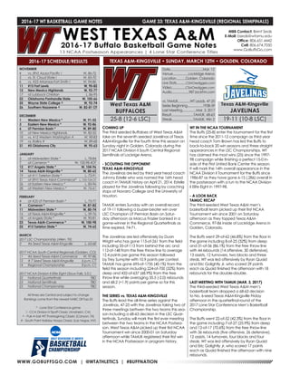 WWW.GOBUFFSGO.COM | @WTATHLETICS | #BUFFNATION
2016-17 WT BASKETBALL GAME NOTES	 GAME 33: TEXAS A&M-KINGSVILLE (REGIONAL SEMIFINALS)
NOVEMBER
4	 vs. (RV) Azusa Pacific !	 W, 86-72
5	 vs. St. Cloud State !	 W, 83-70
6	 vs. #23 Arkansas-Fort Smith !	 W, 94-86
11	 #15 Fort Lewis	 W, 90-82
12	 New Mexico Highlands	 W, 92-77
17	 at Lubbock Christian	 L, 86-95
22	 Oklahoma Panhandle State	 W, 105-66
25	 Wayne State College ^	 W, 92-74
26	 Southern Nazarene ^	 W, 82-81 OT
DECEMBER
1	 Western New Mexico *	 W, 91-55
3	 Eastern New Mexico *	 W, 92-86
6	 UT Permian Basin *	 W, 89-80
10	 at New Mexico Highlands	 W, 82-55
18	 vs. #12 Western Washington #	 W, 90-83
19	 vs. Rollins #	 W, 89-68
31	 #5 Oklahoma City	 W, 95-63
JANUARY
5	 at Midwestern State *	 L, 78-84
7	 at Cameron *	 W, 100-98 4OT
12	 #17 Angelo State *	 W, 104-96
14	 Texas A&M-Kingsville *	 W, 80-65
19	 at #11 Tarleton State *	 L, 73-91
21	 at (RV) Texas A&M-Commerce*	 L, 103-104 OT
26	 at Eastern New Mexico *	 L, 83-96
28	 at Western New Mexico *	 W, 76-61
FEBRUARY
4	 at #25 UT Permian Basin *	 L, 73-77
9	 Cameron *	 W, 87-82
11	 Midwestern State *	 W, 80-74
16	 at Texas A&M-Kingsville *	 L, 59-76
18	 at Angelo State *	 W, 90-81
23	 Texas A&M-Commerce *	 W, 100-98
25	 #15 Tarleton State *	 W, 74-65
MARCH
2017 LSC Championship (Allen, TX)
3	 #6 Seed Texas A&M-Kingsville	 L, 63-68
2017 NCAA South Central Regionals (Golden, CO)
11	 #6 Seed Texas-A&M-Commerce	 W, 97-86
12	 # 7 Seed Texas A&M-Kingsville	 6 p.m. CT
14	 Regional Championship	 8 p.m. CT
2017 NCAA Division II Elite Eight (Sioux Falls, S.D.)
22	 National Quarterfinals	 TBD
23	 National Semifinals	 TBD
25	 National Championship	 TBD
All times are Central and subject to change
Rankings come from the newest NABC DII Top-25
* - Lone Star Conference game
! - CCA Division II Tipoff Classic (Anaheim, CA)
^ - Pak-A-Sak WT Thanksgiving Classic (Canyon, TX)
# - South Point Holiday Hoops Classic (Las Vegas, NV)
2016-17 SCHEDULE/RESULTS
COMING UP
The third seeded Buffaloes of West Texas A&M
take on the seventh seeded Javelinas of Texas
A&M-Kingsville for the fourth time this season on
Sunday night in Golden, Colorado during the
2017 NCAA Division II South Central Regional
Semifinals at Lockrige Arena.
- SCOUTING THE OPPONENT
TEXAS A&M-KINGSVILLE
The Javelinas are led by third year head coach
Johnny Estelle who was named the 16th head
coach in TAMUK history on April 21, 2014. Estelle
played for the Javelinas following by coaching
stops at Navarro College and the University of
Houston.
TAMUK enters Sunday with an overall record
of 19-11 following a buzzer-beater win over
LSC Champion UT Permian Basin on Satur-
day afternoon as Marcus Frazier banked in a
game-winner in the Regional Quarterfinals as
time expired, 74-71.
The Javelinas are led offensively by Duan
Wright who has gone 113-of-261 from the field
including 35-of-113 from behind the arc and
112-of-148 from the free throw line to average
12.4 points per game this season followed
by Trey Sumpter with 10.9 points per contest.
TAMUK has gone 695-of-1735 (40.1%) from the
field this season including 224-of-700 (32%) from
deep and 432-of-637 (68.9%) from the free
throw line while averaging 35.5 (-2.0) rebounds
and 68.2 (+1.9) points per game so far this
season.
THE SERIES vs. TEXAS A&M-KINGSVILLE
The Buffs lead the all-time series against the
Javelinas, 47-25 with the Javelinas taking two of
three meetings bettwen the two teams this sea-
son including a 68-63 decision in the LSC Quar-
tertinals. Sunday will mark the first ever meeting
between the two teams in the NCAA Postsea-
son. West Texas A&M picked up their first NCAA
Tournament win since 2000-01 on Saturday
afternoon while TAMUK registered their first win
in the NCAA Postseason in program history.
WT IN THE NCAA TOURNAMENT
The Buffs (25-8) enter the tournament for the first
time since the 2011-12 campaign as third year
head coach Tom Brown has led the Buffs to
back-to-back 20 win seasons and three straight
appearances in the LSC Championships. WT
has claimed the most wins (25) since the 1997-
98 campaign while finishing a perfect 15-0 in-
side of the First United Bank Center this season.
It will mark the 14th overall appearance in the
NCAA Division II Tournament for the Buffs since
1986-87 as they have gone 6-15 (.286) overall in
the postseason with a run to the NCAA Division
II Elite Eight in 1997-98.
- A LOOK BACK
TAMUC RECAP
The third-seeded West Texas A&M men’s
basketball team picked up their first NCAA
Tournament win since 2001 on Saturday
afternoon as they topped Texas A&M-
Commerce, 97-86 inside of Lockridge Arena in
Golden, Colorado.
The Buffs went 29-of-62 (46.8%) from the floor in
the game including 8-of-25 (32%) from deep
and 31-of-36 (86.1%) from the free throw line
with 44 rebounds (14 offensive, 30 defensive),
13 assists, 12 turnovers, two blocks and three
steals. WT was led offensively by Ryan Quaid
and Eric Golightly Jr. who scored 29 points
each as Quaid finished the afternoon with 18
rebounds for the double-double.
LAST MEETING WITH TAMUK (MAR. 3, 2017)
The third-seeded West Texas A&M men’s
basketball team dropped a 68-63 decision
to No. 6-seed Texas A&M-Kingsville Friday
afternoon in the quarterfinal round of the
2017 Lone Star Conference Men’s Basketball
Championship.
The Buffs went 22-of-52 (42.3%) from the floor in
the game including 7-of-27 (25.9%) from deep
and 12-of-17 (70.6%) from the free throw line
with 36 rebounds (five offensive, 26 defensive),
12 assists, 14 turnovers, four blocks and four
steals. WT was led offensively by Ryan Quaid
and Eric Golightly Jr. who scored 17 points
each as Quaid finished the afternoon with nine
rebounds.
MBB Contact: Brent Seals
E-Mail: bseals@wtamu.edu
Office: 806.651.4442
Cell: 806.674.7050
www.GoBuffsGo.com
West Texas A&M
BUFFALOES
25-8 (12-6 LSC)
Date......................................Mar. 12
Venue..................Lockridge Arena
Location...........Golden, Colorado
Live Stats...........CSMOrediggers.com
Video................CSMOrediggers.com
Audio....................987JackFM.com
vs. TAMUK..............WT Leads, 47-25
Series Beginning..................1938-39
Last Meeting................Mar. 3, 2017
Result..........................TAMUK, 68-63
Streak.........................TAMUK, Win 2
Texas A&M-Kingsville
JAVELINAS
19-11 (10-8 LSC)
TEXAS A&M-KINGSVILLE • SUNDAY, MARCH 12TH • GOLDEN, COLORADO
 