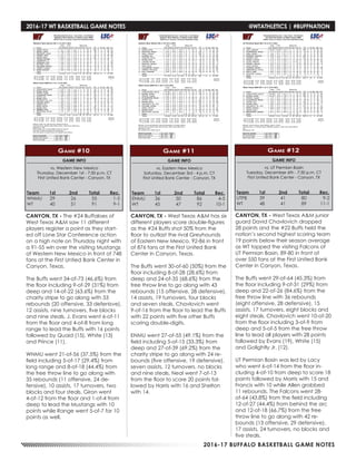 2016-17 BUFFALO BASKETBALL GAME NOTES
2016-17 WT BASKETBALL GAME NOTES	 @WTATHLETICS | #BUFFNATION
GAME INFO
vs. Western New Mexico
Thursday, December 1st - 7:30 p.m. CT
First United Bank Center - Canyon, TX
Game #10
CANYON, TX - The #24 Buffaloes of
West Texas A&M saw 11 different
players register a point as they start-
ed off Lone Star Conference action
on a high note on Thursday night with
a 91-55 win over the visiting Mustangs
of Western New Mexico in front of 748
fans at the First Untied Bank Center in
Canyon. Texas.
The Buffs went 34-of-73 (46.6%) from
the floor including 9-of-29 (31%) from
deep and 14-of-22 (63.6%) from the
charity stripe to go along with 53
rebounds (20 offensive, 33 defenisve),
12 assists, nine turnovers, five blocks
and nine steals. J. Evans went 6-of-11
from the floor and 4-of-8 from long
range to lead the Buffs with 16 points
followed by Quaid (15), White (13)
and Prince (11).
WNMU went 21-of-56 (37.5%) from the
field including 5-of-17 (29.4%) from
long range and 8-of-18 (44.4%) from
the free throw line to go along with
35 rebounds (11 offensive, 24 de-
fensive), 10 assists, 17 turnovers, two
blocks and four steals. Giron went
4-of-12 from the floor and 1-of-4 from
deep to lead the Mustangs with 10
points while Range went 5-of-7 for 10
points as well.
Team	 1st	 2nd 	 Total	 Rec.
WNMU	29	26	55	1-5
WT	 40	51	91	9-1
GAME INFO
vs. Eastern New Mexico
Saturday, December 3rd - 4 p.m. CT
First United Bank Center - Canyon, TX
Game #11
Team	 1st	 2nd 	 Total	 Rec.
ENMU	36	50	86	4-5
WT	 45	47	92	10-1
CANYON, TX - West Texas A&M has six
different players score double-figures
as the #24 Buffs shot 50% from the
floor to outlast the rival Greyhounds
of Eastern New Mexico, 92-86 in front
of 876 fans at the First United Bank
Center in Canyon, Texas.
The Buffs went 30-of-60 (50%) from the
floor including 8-of-28 (28.6%) from
deep and 24-of-35 (68.6%) from the
free throw line to go along with 43
rebounds (15 offensive, 28 defensive),
14 assists, 19 turnovers, four blocks
and seven steals. Chavlovich went
9-of-16 from the floor to lead the Buffs
with 22 points with five other Buffs
scoring double-digits.
ENMU went 27-of-55 (49.1%) from the
field including 5-of-15 (33.3%) from
deep and 27-of-39 (69.2%) from the
charity stripe to go along with 24 re-
bounds (five offensive, 19 defensive),
seven assists, 12 turnovers, no blocks
and nine steals. Neal went 7-of-13
from the floor to score 20 points fol-
lowed by Harris with 16 and Shelton
with 14.
GAME INFO
vs. UT Permian Basin
Tuesday, December 6th - 7:30 p.m. CT
First United Bank Center - Canyon, TX
Game #12
Team	 1st	 2nd 	 Total	 Rec.
UTPB	39	41	80	9-2
WT	 48	41	89	11-1
CANYON, TX - West Texas A&M junior
guard David Chavlovich dropped
28 points and the #22 Buffs held the
nation’s second highest scoring team
19 points below their season average
as WT topped the visiting Falcons of
UT Permian Basin, 89-80 in front of
over 550 fans at the First United Bank
Center in Canyon, Texas.
The Buffs went 29-of-64 (45.3%) from
the floor including 9-of-31 (29%) from
deep and 22-of-26 (84.6%) from the
free throw line with 36 rebounds
(eight offensive, 28 defensive), 15
assists, 17 turnovers, eight blocks and
eight steals. Chavlovich went 10-of-20
from the floor including 3-of-9 from
deep and 5-of-5 from the free throw
line to lead all players with 28 points
followed by Evans (19), White (15)
and Golightly Jr. (12).
UT Permian Basin was led by Lacy
who went 6-of-14 from the floor in-
cluding 4-of-10 from deep to score 18
points followed by Morris with 15 and
Francis with 10 while Allen grabbed
11 rebounds. The Falcons went 28-
of-64 (43.8%) from the field including
12-of-27 (44.4%) from behind the arc
and 12-of-18 (66.7%) from the free
throw line to go along with 42 re-
bounds (13 offensive, 29 defensive),
17 assists, 24 turnovers, no blocks and
five steals.
 