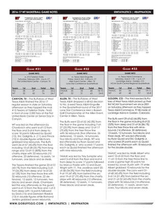 WWW.GOBUFFSGO.COM | @WTATHLETICS | #BUFFNATION
2016-17 WT BASKETBALL GAME NOTES	 @WTATHLETICS | #BUFFNATION
GAME INFO
vs. #15 Tarleton State
Saturday, February 25th - 4 p.m. CT
First United Bank Center - Canyon, TX
Game #31
CANYON, TX - The Buffaloes of West
Texas A&M finished the 2016-17
regular season in style on Saturday
afternoon as they topped the rival
#15 Texans of Tarleton State, 74-65
in front of over 2,000 fans at the First
United Bank Center on Senior Day in
Canyon.
WT was led on the afternoon by
Chavlovich who went 6-of-12 from
the floor and 3-of-6 from deep to
score 18 points followed by Quaid
(15), Eric Golightly Jr. (11) and Prince
(10) in double-figures while Evans
grabbed nine rebounds. The Buffs
went 26-of-57 (45.6%) from the floor
including 10-of-28 (35.7%) from long
range and 12-of-15 (80%) from the
charity stripe with 33 rebounds (10
offensive, 23 defensive), 16 assists, 14
turnovers, one block and six steals.
The Texans finished the game 22-of-51
(43.1%) from the field including 5-of-
19 (26.3%) from deep and 16-of-26
(61.5%) from the free throw line with
32 rebounds (10 offensive, 22 de-
fensive), 12 assists, 13 turnovers, two
blocks and seven steals. Chambers
led the way offensively as the guard
went 6-of-12 from the floor and 1-of-3
from deep with 16 points followed
by Davis (15) and Deshawn Riddick
(13) in double-figures while Romond
Jenkins grabbed seven rebounds.
Team	1st	 2nd	 Total	Rec.
TSU	28	37	65	22-6
WT	 32	42	74	24-7
GAME INFO
vs. Texas A&M-Kingsville
Friday, March 3rd - 2:30 p.m. CT
Allen Event Center - Allen, TX
Lone Star Conference Quarterfinals
Game #32
Team	 1st	 2nd 	 Total	 Rec.
TAMUK	35	33	68	18-10
WT	 32	31	63	24-8
ALLEN, TX - The Buffaloes of West
Texas A&M dropped a 68-63 decision
to No. 6-seed Texas A&M-Kingsville
in the Quarterfinal round of the 2017
Lone Star Conference Men’s Basket-
ball Championship at the Allen Event,
Center in Allen, Texas.
The Buffs went 22-of-52 (42.3%) from
the floor in the game including 7-of-
27 (25.9%) from deep and 12-of-17
(70.6%) from the free throw line
with 36 rebounds (five offensive, 26
defensive), 12 assists, 14 turnovers,
four blocks and four steals. WT was
led offensively by Ryan Quaid and
Eric Golightly Jr. who scored 17 points
each as Quaid finished the afternoon
with nine rebounds.
TAMUK was led by Trey Sumpter who
went 5-of-8 from the floor and 4-of-4
from deep to score 17 points followed
by Marcus Frazier with 12 and Duan
Wright with 11. The Javelinas went 20-
of-58 (34.5%) from the field including
9-of-19 (47.4%) from behind the arc
and 19-of-27 (70.4%) from the charity
stripe with 40 rebounds (12 offensive,
28 defensive), 12 assists, 11 turnovers,
three blocks and seven steals.
GAME INFO
vs. Texas A&M-Commerce
Saturday, March 11th - 1 p.m. CT
Lockridge Arena - Golden, CO
NCAA South Central Regional Quarterfinals
Game #33
Team	 1st	 2nd 	 Total	 Rec.
TAMUC	30	56	86	19-11
WT	 49	48	97	25-8
GOLDEN, CO - The third-seeded Buffa-
loes of West Texas A&M picked up their
first NCAA Tournament win since 2001
on Saturday afternoon as they topped
Texas A&M-Commerce, 97-86 inside of
Lockridge Arena in Golden, Colorado.
The Buffs went 29-of-62 (46.8%) from
the floor in the game including 8-of-25
(32%) from deep and 31-of-36 (86.1%)
from the free throw line with 44 re-
bounds (14 offensive, 30 defensive),
13 assists, 12 turnovers, two blocks and
three steals. WT was led offensively
by Ryan Quaid and Eric Golightly Jr.
who scored 29 points each as Quaid
finished the afternoon with 18 rebounds
for the double-double.
TAMUC was led by Malik Albert who
went 10-of-22 from the floor and
11-of-15 from the free throw line to
score a game high 33 points fol-
lowed by Jovan Austin with 19 while
Albert grabbed 10 rebounds for the
double-double. The Lions went 31-
of-68 (45.6%) from the field including
3-of-14 (21.4%) from behind the arc
and 21-of-32 (65.6%) from the charity
stripe with 36 rebounds (14 offensive,
22 defensive), 11 assists, seven turn-
overs, four blocks and seven steals.
 