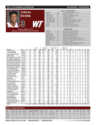 WWW.GOBUFFSGO.COM | @WTATHLETICS | #BUFFNATION
2016-17 WT BASKETBALL GAME NOTES	 @WTATHLETICS | #BUFFNATION
Year	 GP-GS	 Min	 Avg	 FG-FGA	 PCT	3pt FG-FGA	PCT	 FT-FTA	 PCT	 O-D-T	 AVG	 PF	 FO	 AST	 T/O	 BLK	 STL	 PTS	 AVG
2016-17	 33-33	 848	 25.7	 135-315	 .429	 83-225	 .369	 91-109	 .835	 43-106-149	 4.5	 80	 1	 29	 34	 5	 20	 444	 13.5
2015-16	 31-15	 599	 19.3	 142-318	 .447	 89-219	 .406	 60-70	 .857	 38-100-138	 4.5	 94	 4	 20	 37	 10	 20	 433	 14.0
2014-15	-	-	-	 -	 -	 -	-	 -	-	 -	 -	 -	 -	 -	 -	-	-	-	 -
TOTAL	 64-48	 1447	 22.6	 277-633	 .438	 172-444	 .387	 151-179	 .844	 81-206-287	 4.5	 174	 5	 49	 71	 15	 40	 877	 13.7
Junior | Guard | 6-5
Houston, Texas (Northern Oklahoma-Enid)
JORDAN
EVANS
3
Evans’ Career Statistics
2016-17 SEASON HIGHS
Minutes	 39	 (2x), last, Cameron (2-9-17)
Points	 30	 Cameron (2-9-17)
Field Goals	 8	 (2x), last, Cameron (2-9-17)
Free Throws	 8	 Cameron (2-9-17)
3-Pt Field Goals	 6	 Cameron (2-9-17)
Off. Rebounds	 5	 at Western New Mexico (1-28-17)
Def. Rebounds	 8	 at A&M-Commerce (1-21-17)
Assists	 4	 Cameron (2-9-17)
Blocks 	 2	 UT Permian Basin (12-6-16)
Steals	 2	 (6x), last, Cameron (2-9-17)
CAREER HIGHS
Minutes	 39	 (2x), last, Cameron (2-9-17)
Points	 30	 (2x), last, Cameron (2-9-17)
Field Goals	 8	 (2x), last, Cameron (2-9-17)
Free Throws	 10	 Tarleton State (1-23-16)
3-Pt Field Goals	 6	 (4x), last, Cameron (2-9-17)
Off. Rebounds	 5	 at Western New Mexico (1-28-17)
Def. Rebounds	 8	 (2x), last, at A&M-Commerce (1-21-17)
Assists	 4	 Cameron (2-9-17)
Blocks 	 2	 (3x), last, UT Permian Basin (12-6-16)
Steals	 4	 at UPR-Bayamon (12-17-15)
 