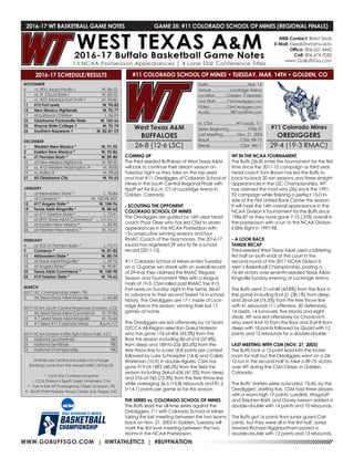 WWW.GOBUFFSGO.COM | @WTATHLETICS | #BUFFNATION
2016-17 WT BASKETBALL GAME NOTES	 GAME 35: #11 COLORADO SCHOOL OF MINES (REGIONAL FINALS)
NOVEMBER
4	 vs. (RV) Azusa Pacific !	 W, 86-72
5	 vs. St. Cloud State !	 W, 83-70
6	 vs. #23 Arkansas-Fort Smith !	 W, 94-86
11	 #15 Fort Lewis	 W, 90-82
12	 New Mexico Highlands	 W, 92-77
17	 at Lubbock Christian	 L, 86-95
22	 Oklahoma Panhandle State	 W, 105-66
25	 Wayne State College ^	 W, 92-74
26	 Southern Nazarene ^	 W, 82-81 OT
DECEMBER
1	 Western New Mexico *	 W, 91-55
3	 Eastern New Mexico *	 W, 92-86
6	 UT Permian Basin *	 W, 89-80
10	 at New Mexico Highlands	 W, 82-55
18	 vs. #12 Western Washington #	 W, 90-83
19	 vs. Rollins #	 W, 89-68
31	 #5 Oklahoma City	 W, 95-63
JANUARY
5	 at Midwestern State *	 L, 78-84
7	 at Cameron *	 W, 100-98 4OT
12	 #17 Angelo State *	 W, 104-96
14	 Texas A&M-Kingsville *	 W, 80-65
19	 at #11 Tarleton State *	 L, 73-91
21	 at (RV) Texas A&M-Commerce*	 L, 103-104 OT
26	 at Eastern New Mexico *	 L, 83-96
28	 at Western New Mexico *	 W, 76-61
FEBRUARY
4	 at #25 UT Permian Basin *	 L, 73-77
9	 Cameron *	 W, 87-82
11	 Midwestern State *	 W, 80-74
16	 at Texas A&M-Kingsville *	 L, 59-76
18	 at Angelo State *	 W, 90-81
23	 Texas A&M-Commerce *	 W, 100-98
25	 #15 Tarleton State *	 W, 74-65
MARCH
2017 LSC Championship (Allen, TX)
3	 #6 Seed Texas A&M-Kingsville	 L, 63-68
2017 NCAA South Central Regionals (Golden, CO)
11	 #6 Seed Texas-A&M-Commerce	 W, 97-86
12	 # 7 Seed Texas A&M-Kingsville	 W, 76-64
14	 #1 Seed #11 Colorado Mines	 8 p.m. CT
2017 NCAA Division II Elite Eight (Sioux Falls, S.D.)
22	 National Quarterfinals	 TBD
23	 National Semifinals	 TBD
25	 National Championship	 TBD
All times are Central and subject to change
Rankings come from the newest NABC DII Top-25
* - Lone Star Conference game
! - CCA Division II Tipoff Classic (Anaheim, CA)
^ - Pak-A-Sak WT Thanksgiving Classic (Canyon, TX)
# - South Point Holiday Hoops Classic (Las Vegas, NV)
2016-17 SCHEDULE/RESULTS
COMING UP
The third seeded Buffaloes of West Texas A&M
will look to continue their dream season on
Tuesday night as they take on the top seed
and host #11 Orediggers of Colorado School of
Mines in the South Central Regional Finals with
tipoff set for 8 p.m. CT at Lockridge Arena in
Golden, Colorado.
- SCOUTING THE OPPONENT
COLORADO SCHOOL OF MINES
The Orediggers are guided by 16th year head
coach Pryor Orser who has led CSM to seven
appearances in the NCAA Postseason with
13-consecutive winning seasons and four
RMAC Coach of the Year honors. The 2016-17
squad has registered 29 wins to tie a school
record (2011-12).
#11 Colorado School of Mines enters Tuesday
on a 12-game win streak with an overall record
of 29-4 as they claimed the RMAC Regular
Season and Tournament Titles with a league
mark of 19-3. CSM rolled past RMAC foe #15
Fort Lewis on Sunday night in the Semis, 86-67
to advance to their second Sweet 16 in school
history. The Orediggers are 17-1 inside of Lock-
ridge Arena this season, winning their last 17
games at home.
The Orediggers are led offensively by 1st Team
D2CCA All-Region selection Gokul Nateson
who has gone 176-of-406 (43.3%) from the
floor this season including 80-of-214 (37.4%)
from deep and 189-fo-226 (83.6%) from the
free throw line to score 18.8 points per contest
followed by Luke Schroepfer (14.4) and Caleb
Waitsman (10.9) in double-figures. CSM has
gone 919-of-1893 (48.5%) from the field this
season including 264-of-636 (41.5%) from deep
and 576-of-765 (75.3%) from the free throw line
while averaging 36.5 (+5.8) rebounds and 81.2
(+14.1) points per game so far this season.
THE SERIES vs. COLORADO SCHOOL OF MINES
The Buffs lead the all-time series against the
Orediggers, 7-1 with Colorado School of Mines
taking the last meeting between the two teams
back on Nov. 21, 2003 in Golden. Tuesday will
mark the first ever meeting between the two
teams in the NCAA Postseason.
WT IN THE NCAA TOURNAMENT
The Buffs (26-8) enter the tournament for the first
time since the 2011-12 campaign as third year
head coach Tom Brown has led the Buffs to
back-to-back 20 win seasons and three straight
appearances in the LSC Championships. WT
has claimed the most wins (26) since the 1991-
92 campaign while finishing a perfect 15-0 in-
side of the First United Bank Center this season.
It will mark the 14th overall appearance in the
NCAA Division II Tournament for the Buffs since
1986-87 as they have gone 7-15 (.318) overall in
the postseason with a run to the NCAA Division
II Elite Eight in 1997-98.
- A LOOK BACK
TAMUK RECAP
Third-seeded West Texas A&M used a blistering
first half on both ends of the court in the
second round of the 2017 NCAA Division II
Men’s Basketball Championship, posting a
76-64 victory over seventh-seeded Texas A&M-
Kingsville Sunday evening at Lockridge Arena
The Buffs went 21-of-48 (43.8%) from the floor in
the game including 8-of-21 (38.1%) from deep
and 26-of-34 (76.5%) from the free throw line
with 41 rebounds (11 offensive, 30 defensive),
14 assists, 14 turnovers, five blocks and eight
steals. WT was led offensively by Chavlovich
who went 4-of-10 from the floor and 3-of-8 from
deep with 18 points followed by Quaid with 12
points and 12 rebounds for a double-double.
LAST MEETING WITH CSM (NOV. 21, 2003)
The Buffs took a 12-point lead into the locker
room for half but the Orediggers went on a 24-
12 run in the second half to take a 89-75 victory
over WT during the CSM Classic in Golden,
Colorado.
The Buffs’ starters were outscored, 75-45, by the
Orediggers’ starting five. CSM had three players
with a team-high 19 points: Luedkte, Wagstaff
and Stephen Bahl, and Davey Iverson added a
double-double with 14 points and 10 rebounds.
The Buffs got 16 points from junior guard Carl
Lamb, but they were all in the first half. Junior
forward Richard Higginbotham posted a
double-double with 12 points and 13 rebounds.
MBB Contact: Brent Seals
E-Mail: bseals@wtamu.edu
Office: 806.651.4442
Cell: 806.674.7050
www.GoBuffsGo.com
West Texas A&M
BUFFALOES
26-8 (12-6 LSC)
Date......................................Mar. 14
Venue..................Lockridge Arena
Location...........Golden, Colorado
Live Stats...........CSMOrediggers.com
Video................CSMOrediggers.com
Audio....................987JackFM.com
vs. CSM......................WT Leads, 7-1
Series Beginning..................1936-37
Last Meeting..............Nov. 21, 2003
Result..............................CSM, 89-75
Streak.............................CSM, Win 1
#11 Colorado Mines
OREDIGGERS
29-4 (19-3 RMAC)
#11 COLORADO SCHOOL OF MINES • TUESDAY, MAR. 14TH • GOLDEN, CO
 