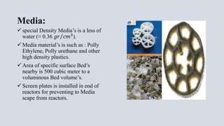 Media:
 special Density Media’s is a less of
water (≈ 0.36 𝑔𝑟 𝑐𝑚3
).
 Media material’s is such as : Polly
Ethylene, Polly urethane and other
high density plastics.
 Area of specific surface Bed’s
nearby is 500 cubic meter to a
voluminous Bed volume’s.
 Screen plates is installed in end of
reactors for preventing to Media
scape from reactors.
 