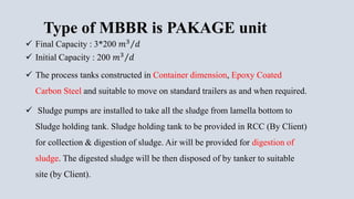 Type of MBBR is PAKAGE unit
 Final Capacity : 3*200 𝑚3 𝑑
 Initial Capacity : 200 𝑚3 𝑑
 The process tanks constructed in Container dimension, Epoxy Coated
Carbon Steel and suitable to move on standard trailers as and when required.
 Sludge pumps are installed to take all the sludge from lamella bottom to
Sludge holding tank. Sludge holding tank to be provided in RCC (By Client)
for collection & digestion of sludge. Air will be provided for digestion of
sludge. The digested sludge will be then disposed of by tanker to suitable
site (by Client).
 