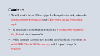 Continue:
 We will provide the air diffusers pipes for the equalization tank, to keep the
suspended matter homogenized and to prevent the sewage from getting
septic.
 The advantage of using floating media is that it shortened the footprint of
the plant and has proven results.
 Tertiary treatment system is now included in our scope and we confirm the
outlet BOD/ SS to be 20/20 as average, which is good enough for
irrigation.
 