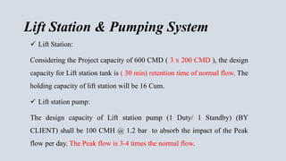 Lift Station & Pumping System
 Lift Station:
Considering the Project capacity of 600 CMD ( 3 x 200 CMD ), the design
capacity for Lift station tank is ( 30 min) retention time of normal flow. The
holding capacity of lift station will be 16 Cum.
 Lift station pump:
The design capacity of Lift station pump (1 Duty/ 1 Standby) (BY
CLIENT) shall be 100 CMH @ 1.2 bar to absorb the impact of the Peak
flow per day. The Peak flow is 3-4 times the normal flow.
 
