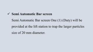  Semi Automatic Bar screen
Semi Automatic Bar screen One (1) (Duty) will be
provided at the lift station to trap the larger particles
size of 20 mm diameter.
 