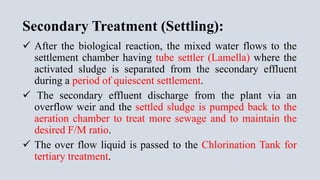 Secondary Treatment (Settling):
 After the biological reaction, the mixed water flows to the
settlement chamber having tube settler (Lamella) where the
activated sludge is separated from the secondary effluent
during a period of quiescent settlement.
 The secondary effluent discharge from the plant via an
overflow weir and the settled sludge is pumped back to the
aeration chamber to treat more sewage and to maintain the
desired F/M ratio.
 The over flow liquid is passed to the Chlorination Tank for
tertiary treatment.
 