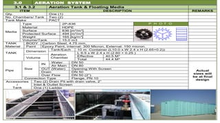 3.0 AERATION SYSTEM
3.1 & 3.2 Aeration Tank & Floating Media
ITEM DESCRIPTION REMARKS
Qty. One (1)
No. Chambers/ Tank Two (2)
Tank Make PACT
Media
Type 2P-836 P H O T O
Material HDPE
Surface 836 [m²/m³]
Protected Surface 494 [m²/m³]
Weight 165 [kg/m³]
Volume/Tank 15.0 m3
TANK
Material
BODY Carbon Steel, 4.75 mm,
Paint Epoxy Paint, internal: 300 Micron, External: 150 micron.
TANK
Dimension
Tank/Each 10 m Container (L10.0 x W 2.4 x H (2.65+0.2))
Aeration
Chamber
L 6.5 x W 2.4 x H (2.60 + 0.25 )
Volume
Effective 40.5 M3
Total 44.4 M3
Pipe
Size
IN
Water DN 50
Actual
sizes will
be at final
design
Air Main DN 80
OUT (Water) Opening With Screen
Drain DN 50
Over Flow DN 50 (2”)
Connection Type Flange, PN 10
Accessories
/
Tank
Two (2) Drain Pit with drain valve, 2”
Inlet & Outlet Screen
One (1) Ladder
 