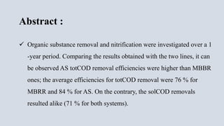 Abstract :
 Organic substance removal and nitrification were investigated over a 1
-year period. Comparing the results obtained with the two lines, it can
be observed AS totCOD removal efficiencies were higher than MBBR
ones; the average efficiencies for totCOD removal were 76 % for
MBRR and 84 % for AS. On the contrary, the solCOD removals
resulted alike (71 % for both systems).
 