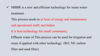  MBBR is a new and efficient technology for waste water
treatment .
This process needs to at least of energy and maintenance
and operational staffs and helper.
It is best technology for small community.
Effluent water of This process can be used for irrigation and
reuse if applied with other technology (RO, NF, carbon
filter and sand filter).
 