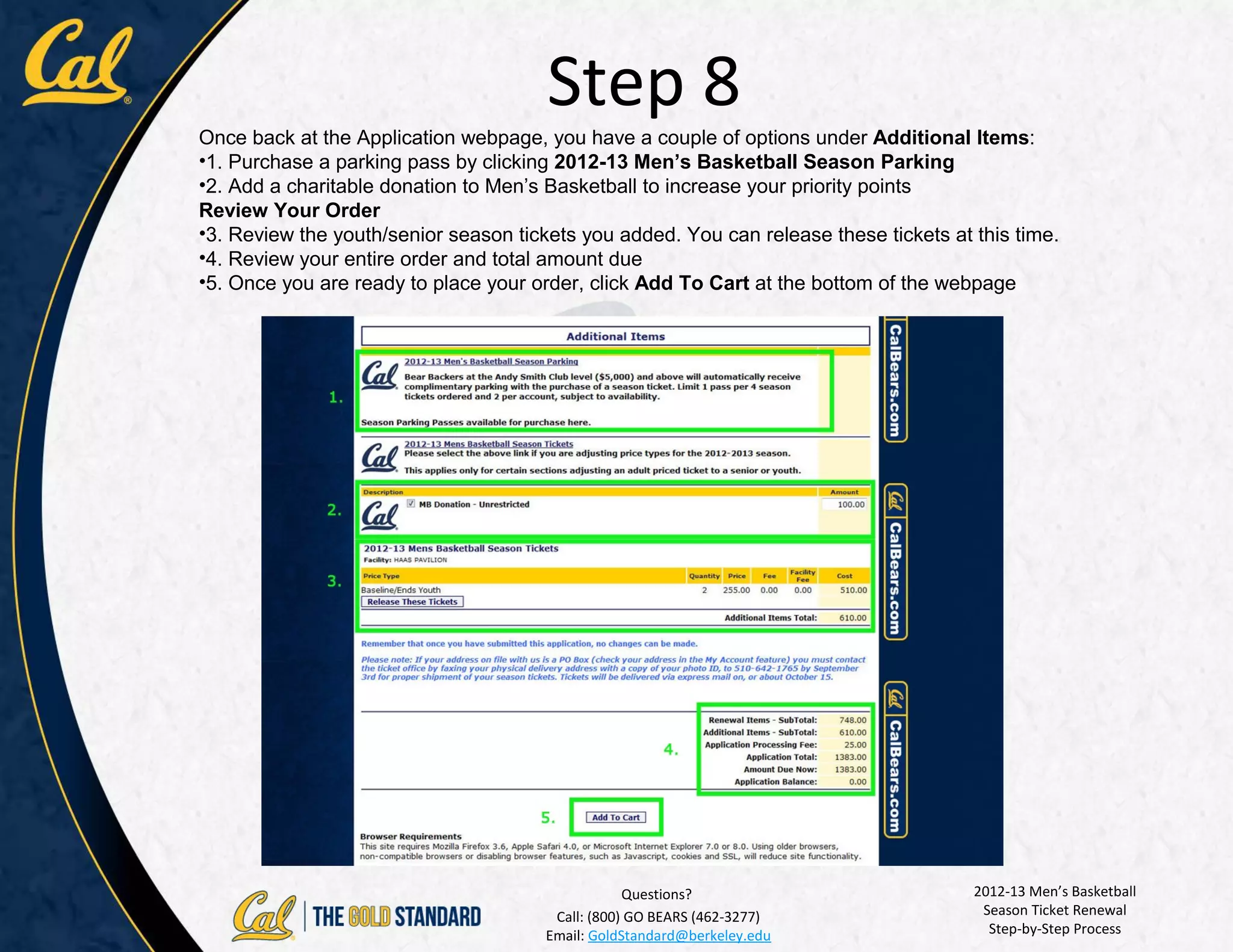 Step 8
Once back at the Application webpage, you have a couple of options under Additional Items:
•1. Purchase a parking pass by clicking 2012-13 Men’s Basketball Season Parking
•2. Add a charitable donation to Men’s Basketball to increase your priority points
Review Your Order
•3. Review the youth/senior season tickets you added. You can release these tickets at this time.
•4. Review your entire order and total amount due
•5. Once you are ready to place your order, click Add To Cart at the bottom of the webpage




                                                   Questions?                          2012-13 Men’s Basketball
                                        Call: (800) GO BEARS (462-3277)                 Season Ticket Renewal
                                       Email: GoldStandard@berkeley.edu                  Step-by-Step Process
 